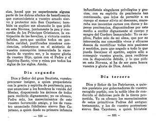 cias, haced que yo experimente alguna
parte de los dulces afectos de beneficencia
que comunicasteis a vuestro amado sier-
vo y protector mío San Cayetano; tam-
bién os suplico me alcancéis lo que pido
en esta Novena, juntamente la paz y con-
cordia de los Príncipes Cristianos, la ex-
tirpación de las herejías, y victoria contra
infieles, para que unidos todos en per-
fecta caridad, purificadas nuestras con-
ciencias, celebremos en el misterio de
vuestra concepción inmaculada la exce-
lencia de vuestro ser, y la mayor gloria
de vuestro Hijo, quien con el Padre y el
Espíritu Santo, vive y reina por todos los
siglos de los siglos. Amén.
D í a s e g u n d o
Dios y Señor del gran Bautista, vuestro
precursor insigne, a quien preparasteis
con la gracia y espíritu de penitencia para
que anunciase a los hombres la venida del
Mesías, disponiendo los ánimos de todos
para recibirlo dignamente; yo os ofrezco,
Padre mío, los merecimientos de este
vuestro favorecido amigo, y los de vues-
tro anunciado fidelísimo siervo San Ca-
yetano, a quien desde su primera infancia
— 550 —
infundisteis singulares privilegios y gra-
cias, ! con su espíritu de penitencia tan
continuada, que lejos de permitir a su
cuerpo el menor alivio ni descanso, mace-
raba sus inocentes carnes con duras y ás-
peras penitencias, disponiéndose por este
medio a recibir dignamente el cuerpo y
sangre del Cordero Inmaculado: Yo os su-
plico, Padre mío de mi alma, que por su
intercesión me concedáis vivos y eficaces
deseos de mortificar todas mis pasiones
y sentidos, para que negado a todo lo que
pueda lisonjear el apetito, aspire sólo a
conseguir vuestra gracia, para recibiros
con la disposición debida, y lo que pido
en esta Novena, si ha de ser para honra
vuestra y gloria de Dios. Amén.
D í a t e r c e r o
Dios y Señor de los Patriarcas, a quie-
nes pusisteis por gobernadores de vuestro
escogido pueblo, con la noble idea de con-
ducirlo al delicioso país de la tierra pro-
metida. Yo os ofrezco los merecimientos
de estos primitivos Padres del antiguo
testamento, y los de vuestro portentoso
siervo San Cayetano, a quien hicisteis
— 551 -
 