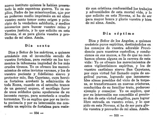 nuevo instituto quienes le habían presen-
tado la más espantosa guerra. Yo os su-
plico, Padre de las misericordias, que por
su poderoso medio imprimáis en mi alma
vuestro santo temor como origen y prin-
cipio de la verdadera sabiduría, y medios
necesarios para buscar vuestro reino y
vuestra justicia, y lo que solicito en esta
Novena, si es para gloria vuestra y pro-
vecho de mi alma. Amén.
D í a s e x t o
Dios y Señor de los mártires, a quienes
armasteis con el invencible escudo de
vuestra fortaleza, para resistir en los tor-
mentos la inhumana impiedad de los más
crueles tiranos. Yo os ofrezco los mereci-
mientos de estos invictos varones, y los de
vuestro paciente y fidelísimo siervo y
protector mío, San Cayetano, cuya heroi-
ca fortaleza arrebató la admiración de
toda Roma, cuando en el estrecho trance
de un general saqueo, el sacrilego furor
de unos soldados quiso apoderarse de su
inocente cuerpo, para someterlo a crueles
tormentos. Yo os suplico que por su invic-
ta paciencia y por su intercesión me con-
cedáis un espíritu de fortaleza para resis-
— 554 —
tir con cristiana conformidad los trabajos
y adversidades de esta mortal vida, y lo
que solicito en esta Novena, si ha de ser
para mayor honra y gloria vuestra y bien
de mi alma. Amén.
D í a s é p t i m o
Dios y Señor de los Ángeles, a quienes
creasteis puros espíritus, destinándolos en
los consejos de vuestra adorable Provi-
dencia para nuestros custodios, y condu-
cirnos en sus manos, a fin de que no reci-
bamos ofensa alguna en la carrera de esta
vida: Yo os ofrezco los merecimientos de
estos vigilantísimos espíritus, y los de
vuestro castísimo siervo San Cayetano,
por cuya virtud fué llamado copia de an-
gelical pureza, logrando que innumera-
bles almas poseídas del vicio de la torpe-
za, se transformasen en nuevas criaturas,
conducidas de su familiar trato, poderoso
ejemplo y consejos: Yo os suplico, que
por su intercesión me concedáis el precio-
so don de esta virtud angélica, para lograr
libre entrada en vuestro reino, y lo que
pido en esta Novena, si ha de ser para glo-
ria vuestra y provecho de mi alma. Amén.
— 555 —
 