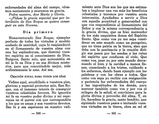 enfermedades del alma del cuerpo, viva-
mos santamente y muramos en gracia.
Padre nuestro, Ave María y Gloria.
—Pídase la gracia especial que por in-
tercesión de San Roque se quiere conse-
guir en esta Novena.
D í a p r i m e r o
Bienaventurado San Roque, ejemplar
perfecto de todas las virtudes y modelo
acabado de santidad, cuya fe resplandeció
en el firmamento de vuestra alma con
una luz esplendorosa, que iluminó vues-
tro espíritu en el conocimiento de Dios.
Ruégoos, Santo mío, que acrecentéis en
mí la fe en Dios y en sus divinos miste-
rios, para que conociéndole mejor, más
ardientemente le ame. Así sea.
ORACIÓN FINAL PARA TODOS LOS DÍAS
Vedme aquí, arrodillado a vuestros pies,
glorioso y especial protector mío, San Ro-
que, con el inmenso interés de conseguir
vuestros celestiales favores. No ignoráis
mi fe en vuestro poder divino y mi espe-
ranza en el querer con que correspondéis
a los que os aman y son vuestros devotos.
Esa fe y esa esperanza en nuestro vali-
— 560 —
miento ante Dios son las que me estimu-
lan a implorar Una vez más los beneficios
celestiales y terrenos por vuestra santa
intercesión. Ayudadme a servir a Dios
con aquella prontitud y generosidad con
que vos respondisteis al llamamiento del
Señor y con la misma correspondencia a
la gracia divina, que os hizo merecedor
de los más exquisitos dones del Espíritu
Santo. Que como vos yo me sepa consi-
derar en este mundo como un. peregrino,
que no tiene patria en la tierra, sino que
debe con la penitencia y la oración diri-
gir sus pasos por las sendas y las rutas
del espíritu que conducen al cielo. Que
como vos, pase yo por este mundo derra-
mando el bien y la caridad a manos lle-
nas, consolando a los tristes, cuidando a
los enfermos, dando buen ejemplo con las
palabras y con las obras a todos. Que
como vos sepa yo recibir con resignación
y paciencia las enfermedades del cuerpo
y las ingratitudes de los demás, para
merecer también como vos y por vos el
milagro de la salud, si conviniera para la
gloria divina y provecho del alma. Y, en
fin, hacedme la gracia, santo bendito, que
siguiendo vuestros pasos e imitando vues-
tras virtudes en la tierra, obre en mí el
— 561 —
 