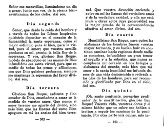 Señor sus maravillas, llamándome un día
a gozar, junto con vos, de la eterna bien-
aventuranza de los cielos. Así sea.
D í a s e g ú n do
Señor, que desde la caída del hombre y
a través de todos los Libros Inspirados
quisisteis depositar en el corazón de la
humanidad la santa esperanza, como el
mejor estímulo para el bien, para la vir-
tud, para el amor; que vuestra semilla
produzca en mí, pronto, la bella flor de la
esperanza. Y vos, glorioso San Roque,
modelo de abandono en las manos de Dios
infundidme esa santa virtud, para que en
medio de todas las penas y aflicciones,
con que Dios quisiera probarme, siempre
me mantenga la esperanza del favor divi-
no. Así sea.
D í a t e r c e r o
Glorioso San Roque, ardiente y fino
amador de Dios, enseñadme a amar en la
medida de vuestro amor. Que nunca el
amor terreno me aparte del divino, sino
más bien que las finezas del sumo Bien
apaguen en mí las ansias del bien terre-
— 562 —
nal. Que vuestra devoción encienda y
avive en mí las llamas del verdadero amor
y de la verdadera caridad, y ella me esti-
mule a obrar actos cuya generosidad sea
la mejor prueba de la correspondencia
afectiva al amor divino. Así sea.
D í a c u a r t o
Humildísimo San Roque, para quien las
alabanzas de los hombres fueron vuestro
mayor tormento, y os hacían huir en con-
tinuo caminar hacia regiones donde nadie
os conociera, infundidme un gran temor
al orgullo y a la soberbia, que nunca se
complazca mi corazón en los halagos y
alabanzas del mundo, más bien que mi
amor a la santa humildad me infunda de-
seos de una vida desconocida y retirada a
los ojos de los hombres, para ser recono-
cido y glorificado por Dios en el cielo.
Así sea.
D í a q u i n t o
¡Oh, santo penitente, peregrino predi-
cador de la mortificación, glorioso San
Roque! Vuestra vida, vuestras obras y el
mismo hábito que os cubre me hablan e
invitan a seguir los caminos de la peni-
tencia. Por otra parte mis culpas, mis in-
— 563 —
 