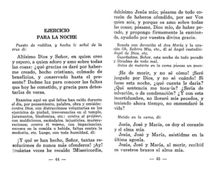 EJERCICIO
PARA LA NOCHE
Puesto de rodillas, y hecha la señal de la
cruz di:
Altísimo Dios y Señor, en quien creo
y espero, a quien adoro y amo sobre todas
las cosas: ¿qué gracias os daré por haber-
me creado, hecho cristiano, colmado de
beneficios, y conservado hasta el pre-
sente? Dadme luz para conocer las faltas
que hoy he cometido, y gracia para detes-
tarlas de veras.
Examina aquí en qué faltas han caído durante
el día, por pensamiento, palabra, obra y omisión:
contra Dios, con distracciones voluntarias en los
ejercicios de piedad, irreverencias en el templo,
juramentos, blasfemias, etc.: contra el prójimo,
con maldiciones, escándalos, injusticias, murmu-
raciones; contra ti mismo, con impaciencias,
excesos en la comida o bebida, faltas contra la
modestia, etc. Luego, con toda humildad, di:
¡Y qué se han hecho, Señor, tantas re-
soluciones de nunca más ofenderos! ¡Ay!
; cuántas veces he recaído ¡Misericordia,
— 44 —
dulcísimo Jesús mío; pésame de todo co-
razón de haberos ofendido, por ser Vos
quien sois, y porque os amo sobre todas
las cosas; pésame, Dios mío, de haber pe-
cado, y propongo firmemente la enmien-
da, ayudado por vuestra divina gracia.
Rezada con devoción el Ave María y la ora-
ción Oh, Señora Mía, etc., di al Ángel custodio:
Ángel de Dios, etc.
Guardadme, Señor, esta noche de todo pecado
y libradme de todo mal.
Antes de meterte en la cama piensa un poco:
¡He de morir, y no sé cómo! ¡Seré
juzgado por Dios, y no sé cuándo! Si
fuese esta noche, ¿qué cuenta le daría?
¿Qué sentencia me tocaría? ¿Sería de
salvación, o de condenación? ¿Y con esta
incertidumbre, no lloraré mis pecados, y
teniendo ahora tiempo, no enmendaré la
vida?
Metido en la cama, di:
Jesús, José y María, os doy el corazón
y el alma mía-
Jesús, José y María, asistidme en la
última agonía.
Jesús, José y María, al morir, recibid
en vuestros brazos el alma mía.
— 45 —
 