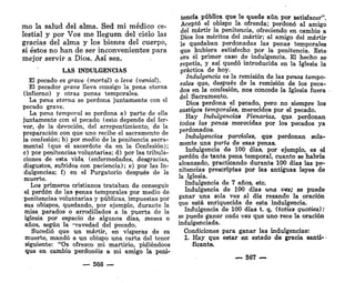 mo la salud del alma. Sed mi médico ce-
lestial y por Vos me lleguen del cielo las
gracias del alma y los bienes del cuerpo,
si éstos no han de ser inconvenientes para
mejor servir a Dios. Así sea.
LAS INDULGENCIAS
El pecado es grave (mortal) o leve (venial).
El pecador grave lleva consigo la pena eterna
(infierno) y otras penas temporales.
La pena eterna se perdona juntamente con el
pecado grave.
La pena temporal se perdona a) parte de ella
juntamente con el pecado (esto depende del fer-
vor, de la devoción, del arrepentimiento, de la
preparación con que uno recibe el sacramento de
la confesión; b) por medio de la penitencia sacra-
mental (que el sacerdote da en la Confesión);
c) por penitencias voluntarias; d) por las tribula-
ciones de esta vida (enfermedades, desgracias,
disgustos, sufridos con paciencia); e) por las In-
dulgencias; f) en el Purgatorio después de la
muerte.
Los primeros cristianos trataban de conseguir
el perdón de las penas temporales por medio de
penitencias voluntarias y públicas, impuestas por
sus obispos, quedando, por ejemplo, durante la
misa parados o arrodillados a la puerta de la
iglesia por espacio de algunos días, meses o
años, según la "ravedad del pecado.
Sucedió que un mártir, en vísperas de su
muerte, mandó a un obispo una carta del tenor
siguiente: "Os ofrezco mi martirio, pidiéndoos
que en cambio perdonéis a mi amigo la peni'
_ 566 —
tencia pública que le quede aún por satisfacer".
Aceptó el obispo la ofrenda; perdonó al amigo
del mártir la penitencia, ofreciendo en cambió a
Dios los méritos del mártir; al amigo del mártir
le quedaban perdonadas las penas temporales
que hubiera satisfecho por la penitencia. Este
era él primer caso de indulgencia. El hecho se
repetía, y así quedó introducida en la Iglesia la
práctica de hoy.
Indulgencia es la remisión de las penas tempo-
rales que, después de la remisión de los peca-
dos en la confesión, nos concede la Iglesia fuera
del Sacramento.
Dios perdona el pecado, pero no siempre los
castigas temporales, merecidos por el pecado.
Hay Indulgencias Plenarias, que perdonan
todas las penas merecidas por los pecados ya
perdonados.
Indulgencias parciales, que perdonan sola-
mente una parte de esas penas.
Indulgencia de 100 días, por ejemplo, es el
perdón de tanta pena temporal, cuanto se habría
alcanzado, practicando durante 100 días las pe-
nitencias prescriptas por las antiguas Ieye3 de
la Iglesia.
Indulgencia de 7 años, etc.
Indulgencia de 100 días una vez; se puede
ganar una sola vez al día rezando la oración
que está enriquecida de esta indulgencia.
Indulgencia de 100 días t. q. (toties quoties):
se puede ganar cada vez que uno rece la oración
indulgenciada.
Condiciones para ganar las indulgencias:
1. Hay que estar en estado de gracia santi- •
ficante.
— 567
 