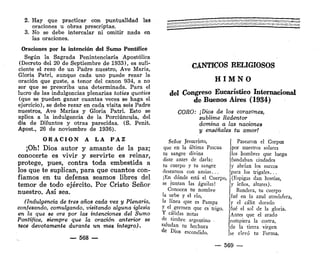 2. Hay que practicar con puntualidad las
oraciones u obras prescriptas.
3. No se debe intercalar ni omitir nada en
las oraciones.
Oraciones por la intención del Sumo Pontífice
Según la Sagrada Penintenciaría Apostólica
(Decreto del 20 de Septiembre de 1933), es sufi-
ciente el rezo de un Padre nuestro, Ave María,
Gloria Patri, aunque cada uno puede rezar la
oración que guste, a tenor del canon 934, a no
ser que se prescriba una determinada. Para el
lucro de las indulgencias plenarias toties quoties
(que se pueden ganar cuantas veces se haga el
ejercicio), se debe rezar en cada visita seis Padre
nuestros, Ave Marías y Gloria Patri. Esto se
aplica a la indulgencia de la Porciúncula, del
día de Difuntos y otras parecidas. (S. Penit.
Apost., 26 de noviembre de 1936).
O R A C I Ó N A LA P A Z
¡Oh! D i o s autor y a m a n t e de la paz;
conocerte es vivir y servirte es reinar,
protege, pues, contra toda e m b e s t i d a a
los que te suplican, para que cuantos con-
fiamos en t u defensa s e a m o s libres del
temor de todo ejército. Por Cristo Señor
nuestro. A s í sea.
(Indulgencia de tres años cada vez y Plenaria,
confesando, comulgando, visitando alguna iglesia
en la que se ore por las intenciones del Sumo
Pontífice, siempre que la oración anterior se
lece devotamente durante un mes íntegro).
— 568 —
CÁNTICOS RELIGIOSOS
H I M N O
del Congreso Eucarístíco Internacional
d e B u e n o s A i r e s ( 1 9 3 4 )
CORO: ¡Dios de los corazones,
sublime Redentor
domina a las naciones
y enséñales tu amor!
Señor Jesucristo,
que en la última Pascua
tu sangre divina
diste antes de darla:
tu cuerpo y tu sangre
deseamos con ansias..,
[En dónde está el Cuerpo,
se juntan las águilas!
Conocen tu nombre
la urbe y el río,
la línea que es Pampa
y el germen que es trigo.
Y cálidas notas
de timbre argentino -
saludan tu hechura
de Dios escondido.
Pasearon el Corpus
por nuestros solares
los hombres que luego
fundaban ciudades
y abrían los surcos
para los trigales...
(Espigas dan hostias,
y leños, altares).
Bandera, tu cuerpo
fué en la azul atmósfera,
y el cáliz dorado
fué el sol de la gloria.
Antes que el arado
rompiera la costra,
de la tierra virgen
se elevó tu Forma.
— 569 —
 