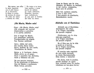 Rey manso, que sellas
la tierra argentina
con el sello blanco
de la Eucaristía;
la Patria se aroma
de incienso de misas:
Tú rozas los labios
y alientas las vidas.
En torno a tu mesa,
cien pueblos y razas
nutrió de infinito
tu oculta substancia.
Pequenez inmensa,
que, multiplicada,
es pan para el hambre
Ide todas las almas.
Oh María, Madre mía!
COEO: ¡Oh María, Madre mía!
¡Oh consuelo del mortal!
Amparadme y guiadme
A la patria celestial.
Con el ángel de María
Las grandezas celebrad,
Transportados de alegría
Bus finezas publicad.
Salve, júbilo del cielo,
Del excelso dulce imán;
Salve, hechizo de este suelo,
triunfadora de Satán.
Quien a ti ferviente clama,
Halla alivio en el pesar,
Pues t unombre luz derrama,
Gozo y bálsamo sin par.
De sus gracias tesorera,
Te ha nombrado el Redentor;
Con tal Madre y medianera
Nada temas, pecador.
— 570 —
Pues te llamo con fe viva,
Muestra, oh Madre, tu bondad;
A mí vuelve, compasiva,
Esos ojos de piedad.
Hijo fiel, quisiera amarte,
Y por ti solo vivir;
Y por premio de ensalzarte,
Ensalzándote morir.
Alabado sea el Santísimo
Alabado sea el Santísimo
sacramento del altar,
y la Virgen concebida
sin pecado original.
Celebremos con fe viva
este pan angelical,
y la Virgen concebida
sin pecado original.
Es el Dios que da la vida
y nació en el portal,
de la Virgen concebida,
sin pecado original.
El manjar más regalado
de este suelo terrenal,
es Jesús Sacramentado,
Dios eterno e inmortal.
Oh Jesús, todo lo puedes,
siendo pródigo en amor,
bien vendrás como Tú sueles,
viéndome en tan gran fervor.
— 571 _
 