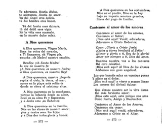 Te adoramos. Hostia divina,
te adoramos, Hostia de amor.
Tú del Ángel eres delicia,
tú del hombre eres honor.
Tú del fuerte eres dulzura,
tú del débil eres vigor.
En la vida eres consuelo,
en la muerte dulce solaz.
A Dios queremos
A Dios queremos, Virgen María,
llena los votos del corazón,
a Ti llamamos, oh Virgen pía,
escucha ¡oh Madre! nuestra oración.
Bendice ¡oh Santa Madre!
la voz de nuestra fe:
¡A Dios queremos, es nuestro Padre;
a Dios queremos, es nuestro Rey!
A Dios queremos, nuestra plegaria
repita el cielo, la tierra, el mar;
suene en la playa más solitaria
donde se eleva el cristiano altar.
A Dios queremos en la enseñanza,
porque la infancia desde su albor,
lleve en su alma Fe y Esperanza
y a Jesús ame ,su Redentor.
A Dios queremos en la familia,
Dios en las almas de nuestro amor;
píos y castos sean los hijos,
y a Dios den todos gloria y honor.
— 572 —
A Dios queremos en las costumbres,
Dios en el pueblo, Dios en la Ley
bajo su imperio seremos grandes,
libres del yugo de Lucifer.
Cantemos al amor de los amores
Cantemos al amor de los amores,
Cantemos al Señor;
¡Dios está aquí! Venid, adoradores,
Adoremos a Cristo Redentor.
CORO: ¡Gloria a Cristo Jesús!
¡Cielos y tierra bendecid al Señor!
¡Honor y gloria a ti, Rey de la gloria!
Amor por siempre a ti, Dios del amor.
Unamos nuestra voz a los cantares
Del coro celestial.
¡Dios está aquí! Al Dios de los altares
Alabemos con gozo angelical.
Los que buscáis solaz en vuestras penas
Y alivio en el dolor.
¡Dios está aquí! y vierte a manos llenas
Los tesoros del divinal dulzor.
Que abrase nuestro ser la viva llama
Del más ferviente amor;
¡Dios está aquí, está porque nos ama
Como Padre, Amigo y Bienhechor.
Cantemos al Amor de los Amores,
Cantemos sin cesar:
¡Dios está aquí! venid, adoradores,
Adoremos a Cristo en el Altar.
— 573 —
 