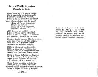 Salva al Pueblo Argentino,
Corazón de Jesús
Cristo Jesús: en Ti la patria espera
Gloria buscando, con intenso ardor
Guíala Tú, bendice su bandera,
Dando a su faz magnífico esplendor.
CORO: ¡Salve, divino /oco de amor!
¡Salva al Pueblo Argentino,
Escucha su clamor!
¡Salva al Pueblo Argentino,
Sagrado Corazón!
¡Oh.! Corazón de caridad venero,
Lejos de Ti no espera salvación;
Salva su Honor, arroja a su sendero
Luz inmortal, destello de tu amor.
Siempre jamás nuestra Nación creyente
Jura ante Dios su pabellón seguir,
Sólo ante Ti la polerosa frente
Inclinará sus votos al cumplir.
Brille la paz en su bendito suelo,
Brille tu amor en su virgínea faz;
Marche, a tu luz, a conquistar el cielo,
¡Patria feliz, que jura a Dios amar!
Dicha y honor disfruten los hogares
Donde la imagen de tu pecho esté;
Digna piadad circunde los altares
Flor celestial de la cristiana fe.
Dulce Jesús; poblados y desiertos
Piden, al par, tu sacra bendición;
Duerman en paz nuestros queridos muertos;
Salva al hogar, la patria y religión.
— 574 —
Terminado de imprimir el día 2 de
Enero de 1962 p a r a Editorial
San Luís, Avellaneda 1403, Bernal,
Provincia de Buenos Aires en la
Imprenta Taragüí, W. Villaíañe 300,
Capital Federal, República Argentina
 