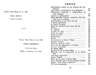 Buenos Aires, Marzo 31 de 1949
NIH1L OBSTAT
CÉSAR F . P E D O T T I
Buenos Aires, Marzo 31 de 1949
PUEDE IMPRIMIRSE
+ AKTOKIO ROCCA
Obispo de Augusta y Vw. Gen.
Í N D I C E
Advertencia acerca de los Santos del Ca-
lendario 14
¡Qué bella y consoladora es la Religión! .. 16
Principales oraciones y obligaciones de
todo cristiano 24
Ayunos y abstinencias 29
Obras del día: Primera ocupación del cris-
tiano por la mañana 33
Ofrecimiento de las obras del día 34
A María Santísima 35
Al Ángel Custodio 35-
Modo de santificar las obras del día . . . . . 36
Trabajo 37
Al vestirse 38
Al salir de casa , . . 38
Antes de comer 38
Al dar la hora 39
Tentaciones 40
Recreo . . ¡ . . . 41
Al encontrar el Santo Viático . 42:
Ángelus Domini 42
Ejercicio para la noche 44
Actos de Fe, Esperanza y Caridad 46
Acto de contrición 47- .
La Santa Misa
Explicación de la Santa Misa 49
Misterios que se presentan en la Santa
Misa 49
Comunión Espiritual 58
Anima Christi 58
Modo de oír bien la Santa Misa 61
Otros métodos para oír santamente la Misa 85
Himno "Veni Sánete Spiritus" 87
Te Deum Laudamus 89
IX
 