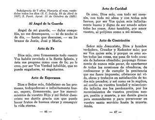 Indulgencia de 7 años, Plenaria al mes, rezán-
dolas todos los días (S. C. Indulg. 28 de Abril de
1807; S. Penit. Apost. 12 de Octubre de 1936).
AI Ángel de la Guarda
Ángel de mi guarda, — dulce compa-
ñía, no me desampares, — ni de noche ni
de día, — hasta que descanse, —• en los
brazos de Jesús, José y María.
Acto de Fe
Dios mío, creo firmemente todo cuanto
Vos habéis revelado a la Santa Iglesia, y
ésta me propone como cosa de fe; yo lo
creo, por ser Vos Verdad infalible, que no
puede engañarse, ni engañarme.
Acto de Esperanza
Dios y Señor mío, fidelísimo en las pro-
mesas, todopoderoso e infinitamente bue-
no, espero, firmemente, por los mereci-
mientos de vuestro Hijo y mi Señor Jesu-
cristo me daréis gracia con que pueda
hacer frutos de buenas obras y conseguir
la vida eterna.
— 46 —
Acto de Caridad
Os amo, Dios mío, con todo mi cora-
zón, con toda mi alma y con -todas mis
fuerzas, por ser Vos quien sois infinita-
mente bueno y digno de ser amado sobre
todas las cosas. Amo también, por amor
vuestro, al prójimo como a mí mismo.
Acto de Contricción
Señor mío Jesucristo, Dios y hombre
verdadero, Creador y Redentor mío; por
ser Vos quien sois, y porque os amo so-
bre todas las cosas, me pesa de todo cora-
zón de haberos ofendido; propongo firme-
mente de nunca más pecar, de apartarme
de todas las ocasiones de ofenderos, de
confesarme y de cumplir la penitencia
que me fuere impuesta; ofrézcoos mi vi-
da, obras y trabajos en satisfacción de to-
dos mis pecados; y así como os lo suplico,
así confío en vuestra bondad y misericor-
dia infinita me los perdonaréis, por los
merecimientos de vuestra preciosa san-
gre, pasión y muerte, y me daréis gracia
para enmendarme y para perseverar en
vuestro santo servicio hasta la muerte.
Amén.
— 47 —
 