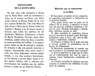EXPLICACIÓN
DE LA SANTA MISA
No hay obra más excelente y divina
que la Santa Misa; pues en substancia y
valor es el mismo sacrificio que Jesu-
cristo ofreció al Eterno Padre en la cruz
por nuestra Redención. Una sola Misa da
más gloria a Dios que le dieran todos los
Ángeles y Santos; y es de mayor precio y
eficacia que todos los méritos de los
Apóstoles, Mártires, Confesores, y hasta
de María Santísima- Procura, pues, alma
cristiana, asistir todos los días, si puedes,
al santo sacrificio de la Misa. A lo menos,
nunca faltes en día de precepto; asistien-
do siempre a ella con grande atención y
respeto. Abominable cosa sería venir a
oírla con traje indecente, estarte medio
echado, o con otra postura irreverente,
en los bancos o en las sillas, mirar a to-
das partes, hablar, reír y renovar con
irreverencias los insultos que los judíos
hacían a Jesús en su dolorosa Pasión.
_ 48 —
Misterios que se representan
en la Misa
El Sacerdote revestido de los ornamen-
tos sagrados representa a Jesucristo en
su dolorosa Pasión.
¿Ves aquel lienzo que se pone en la
cabeza? Es el Amito, y significa el sucio
velo con que los soldados vendaron a Je-
sús los ojos, dándole bofetadas y dicién-
dole: Adivina ¿quién te dio?
El Alba significa la vestidura blanca
que por escarnio le mandó poner Herodes,
tratándole como a loco: ¡ay! ¡era la Ma-
jestad y Sabiduría infinita!
El Cíngulo es figura de la soga con que
le ataron cuando le prendieron en el
huerto de Getsemaní.
El Manipulo representa la cuerda con
que le ataron a la columna para azotarle.
La Estola significa la soga que le echa-
ron al cuellocuando fué con la cruz a
cuestas, como fascineroso, conducido al
Calvario.
La Casulla recuerda la púrpura que por
escarnio le pusieron los soldados al coro-
narle de espinas.
— 49 —
 