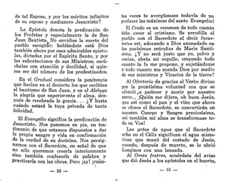 de tal Esposa, y por los méritos infinitos
de su esposo y medianero Jesucristo?
La Epístola denota la predicación de
los Profetas y especialmente la de San
Juan Bautista. No envidies la suerte del
pueblo escogicfo: hablándote está Dios
también ahora por esas admirables epísto-
las, dictadas por el Espíritu Santo, y por
las exhortaciones de sus Ministros; escú-
chalas con atención y docilidad, si quie-
res ser del número de los predestinados.
En el Gradual considera la penitencia
que hacían en el desierto los que recibían
el bautismo de San Juan, y en el Aleluya
la alegría que experimenta el alma, des-
pués de recobrada la gracia. . . ¿Y hasta
cuándo estará la tuya privada de tanta
felicidad.
El Evangelio significa la predicación de
Jesucristo. Nos ponemos en pie, en tes-
timonio de que estamos dispuestos a dar
la propia sangre y vida en confirmación
de la verdad de su doctrina. Nos persig-
namos con el Sacerdote, en señal de que
no solo queremos creerla interiormente
sl
no también confesarla de palabra y
Practicarla con las obras. Pero ¡ay! ¡cuán-
r
— 52 —
tas veces te avergüenzas todavía de no
profesar las máximas del santo Evangelio!
El Credo es un resumen de todo cuanto
debe - creer el cristiano. Se arrodilla el
pueblo con el Sacerdote al decir Incar-
natus est, adorando a Dios anonadado en
las purísimas entrañas de María Santí-
sima. ¿Y no será justo que yo, polvo y
ceniza, abata mi orgullo, creyendo todo
cuanto la fe me propone, y sujetándome
a todo cuanto me manda Dios por medio
de sus ministros y Vicarios de la tierra?
Al Ofertorio da gracias al Verbo divino
por la prontísima voluntad con que se
ofrecióla padecer y morir por nuestro
amor... ¡Quién me dijera, oh buen Jesús,
que así como el pan y el vino que ahora
os ofrece el Sacerdote, se convertirán en
nuestro Cuerpo y Sangre preciosísima,
así también mi alma se transformase to-
da en Vos!
Las gotas de agua que el Sacerdote
echa en el Cáliz significan el agua miste-
riosa que manó del costado de Jesús,
cuando, después de muerto, se lo abrió
Longinos con una lanzada.
Al Orate fratres, acuérdate del aviso
que dio Jesús a los apóstoles en el huerto,
— 53 —
 