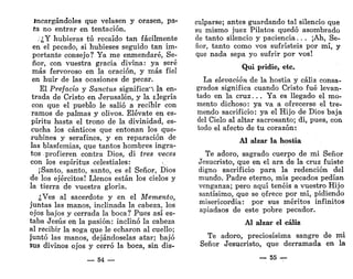 Incargándoles que velasen y orasen, pa-
ta no entrar en tentación.
.¿Y hubieras tú recaído tan fácilmente
en el pecado, si hubieses seguido tan im-
portante consejo? Ya me enmendaré, Se-
ñor, con vuestra gracia divina: ya seré
más fervoroso en la oración, y más fiel
en huir de las ocasiones de pecar.
El Prefacio y Sanctus significa'! la en-
trada de Cristo en Jerusalén, y la alegría
con que el pueblo le salió a recibir con
ramos de palmas y olivos. Elévate en es-
píritu hasta el trono de la divinidad, es-
cucha los cánticos que entonan los que-
rubines y serafines, y en reparación de
las blasfemias, que tantos hombres ingra-
tos profieren contra Dios, di tres veces
con los espíritus celestiales:
¡Santo, santo, santo, es el Señor, Dios
de los ejércitos! Llenos están los cielos y
la tierra de vuestra gloria.
¿Ves al sacerdote y en el Memento,
juntas las manos, inclinada la cabeza, los
ojos bajos y cerrada la boca? Pues así es-
taba Jesús en la pasión: inclinó la cabeza
al recibir la soga que le echaron al cuello;
juntó las manos, dejándoselas atar; bajó
sus divinos ojos y cerró la boca, sin dis-
_ 54 —•
culparse; antes guardando tal silencio que
su mismo juez Pilatos quedó asombrado
de tanto silencio y paciencia. . . ¡Ah, Se-
ñor, tanto como vos sufristeis por mí, y
que nada sepa yo sufrir por vos!
Qui pridie, etc.
La elevación de la hostia y cáliz consa-
grados significa cuando Cristo fué levan-
tado en la cruz. . . Ya es llegado el mo-
mento dichoso: ya va a ofrecerse el tre-
mendo sacrificio: ya el Hijo de Dios baja
del Cielo al altar sacrosanto; di, pues, con
todo el afecto de tu corazón:
Al alzar la hostia
Te adoro, sagrado cuerpo de mi Señor
Jesucristo, que en el ara de la cruz fuiste
digno sacrificio para la redención del
mundo. Padre eterno, mis pecados pedían
venganza; pero aquí tenéis a vuestro Hijo
santísimo, que se ofrece por mí, pidiendo
misericordia: por sus méritos infinitos
apiadaos de este pobre pecador.
Al alzar el cáliz
Te adoro, preciosísima sangre de mi
Señor Jesucristo, que derramada en la
— 55 —
 