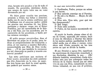 cruz, lavaste mis pecados y los de todo el
mundo. No permitáis, dulcísimo Jesús,
que sangre de tanto valor sea en vano
derramada por mí-
No dejes pasar ocasión tan preciosa,
presenta a Cristo tus faltas y miserias;
habla con él, con la misma confianza que
si hablases con el amoroso padre: pídele
las gracias que necesitas tú, tus hijos,
parientes y amigos: ruega por el Sumo
Pontífice, por las necesidades de la Igle-
sia y del País, por los sacerdotes, por la
conversión de los pecadores, y hasta por
tus mismos enemigos.
Al nobis quoque peccatoribus, dase el
Sacerdote un golpe en el pecho, para in-
dicar el arrepentimiento del Centurión y
otros, al ver expirar a nuestro Salvador,
reconociéndole por Hijo de Dios verda-
dero. . . ¿Y tú, que también lo reconoces
por tal, renovarás su pasión y muerte con
nuevos pecados?
Las siete peticiones que encierra el
Pater noster, recuerdan las siete palabras
que dijo Jesucristo en la cruz, en aque-
llas tres horas que duró la cruel agonía,
que padeció por nuestro amor.
— 56 —
He aquí esas memorables palabras:
1?
Perdónales, Padre, porque no saben
lo que hacen.
2» Hoy estarán conmigo en el Paraíso.
3* He ahí a tu Madre. . . Mujer, he ahí
a tu Hijo.
4» Dios mío, Dios mío, ¿por qué me
has desamparado?
5* Sed tengo.
6* Todo está acabado.
7* Padre, en tus manos encomiendo mi
espíritu.
Al partir la hostia, piensa cómo el al-
ma de Cristo, separada del cuerpo, bajó
al seno de Abraham a libertar las almas
de los santos padres; quedándose la divi-
nidad unida con el alma y cuerpo, como
ahora está Cristo presente en las tres
partes en que se divide la hostia.
El paz Domini y agnus Dei, significan
las apariciones de Jesucristo resucitado a
sus discípulos, dándoles la paz. . . ¡Oh!
dádmela también, amantísimo Jesús mío,
dadme esta paz que sobrepuja todas las
delicias de la tierra: haced que mi alma
viva en paz con Dios, cumpliendo su san-
tísima voluntad, en paz con el prójimo,
— 57 —
 