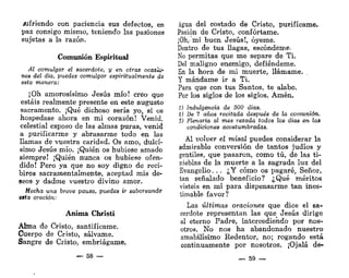 wfriendo con paciencia sus defectos, en
paz consigo mismo, teniendo las pasiones
sujetas a la razón.
Comunión Espiritual
Al comulgar el sacerdote, y en otras oca&lsi'
nes del día, puedes comulgar espiritualmente cíe
esto manera:
¡Oh amorosísimo Jesús mío! creo que
estáis realmente presente en este augusto
sacramento. ¡Qué dichoso sería yo, si os
hospedase ahora en mi corazón! Venid,
celestial esposo de las almas puras, venid
a purificarme y abrasarme todo en las
llamas de vuestra caridad. Os amo, dulcí-
simo Jesús mío. ¡Quién os hubiese amado
siempre! ¡Quién nunca os hubiese ofen-
dido! Pero ya que no soy digno de reci-
biros sacramentalmente, aceptad mis de-
seos y dadme vuestro divino amor.
Hecha una breve pausa, puedes ir saboreando
esta oración:
Anima Christi
Alma de Cristo, santifícame.
Cuerpo de Cristo, sálvame.
Sangre de Cristo, embriágame.
— 58 —
Agua del costado de Cristo, purifícame.
Pasión de Cristo, confórtame.
¡Oh, mi buen Jesús!, óyeme.
Dentro de tus llagas, escóndeme-
No permitas que me separe de Ti.
Del maligno enemigo, defiéndeme.
En la hora de mi muerte, llámame.
Y mándame ir a Ti.
Para que con tus Santos, te alabe.
Por los siglos de los siglos. Amén.
1) Indulgencia de 300 días.
%) De 7 años recitada después de la comunión.
3) Plenaria al mes rezada todos los días en las
condiciones acostumbradas.
Al volver el misal puedes considerar la
admirable conversión de tantos judíos y
gentiles, que pasaron, como tú, de las ti-
nieblas de la muerte a la sagrada luz del
Evangelio. . . ¿Y cómo os pagaré, Señor,
tan señalado beneficio? ¿Qué méritos
visteis en mí para dispensarme tan ines-
timable favor?
Las últimas oraciones que dice el sa-
cerdote representan las que_ Jesús dirige
al eterno Padre, intercediendo por nos-
otros. No nos ha abandonado nuestro
amabilísimo Redentor, no; rogando está
continuamente por nosotros. ¡Ojalá de-
— 59 —
 