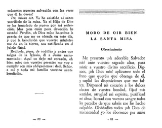 seásemos nuestra salvación con las veras
que él la desea!
He, missa est. Ya he asistido al santo
sacrificio de la misa. Ya el Hijo de Dios
se ha inmolado de nuevo por mi reden-
ción. Mas ¡con cuan poca devoción he
estado! Perdón, oh Dios mío: hacedme la
gracia de que no os ofenda en este día,
y que la bendición que vuestro ministro
me da en la tierra, sea ratificada en el
juicio final.
Recíbela, pues, de rodillas y antes que
salgas de la Iglesia, di a Jesús sacra-
mentado: Aquí os dejo mi corazón, oh
bien mío; con vuestro permiso me voy a
cumplir con mis obligaciones: dad, Señor,
a mí y toda mi familia vuestra santa
bendición.
— fiO —
M O D O D E O Í R B I E N
L A S A N T A M I S A
Ofrecimiento
Me presento ¡oh adorable Salvador
mío! ante vuestro sagrado altar, para
asistir a vuestro divino sacrificio. Dig-
naos, ¡oh Dios mío! aplicarme todo el
fruto que queréis que obtenga de él,
y suplid las disposiciones que me fal-
ten. Disponed mi corazón a los dulces
electos de vuestra bondad, fijad mis
sentidos, arreglad mi espíritu, purificad
mi alma; borrad con vuestra sangre todos
los pecados de que sabéis me he hecho
culpable. Olvidadlos todos ¡oh Dios de
misericordia! yo los aborrezco por amor
- 61 —
 