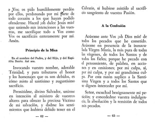 a ,Vos; os pido humildemente perdón
por ellos, perdonando por mi piarte de
todo corazón a los que hayan podido
ofenderme. Haced ¡oh dulce Jesús mío!
que uniendo mis intenciones a las vues-
tras, me sacrifique todo a Vos como
Vos os sacrificáis enteramente por mí.
Amén.
Principio de la Misa
En el nombre del Padre, y del Hijo, y del Espí-
ritu Santo. Así sea.
Invocando vuestro nombre, adorable
Trinidad, y para tributaros el honor
y los homenajes que os son debidos, es
cómo asisto al santísimo y augustísimo
sacrificio.
Permitidme, divino Salvador, unirme
en intención al ministro de vuestros
altares para ofrecer la preciosa Víctima
de mi salvación, y dadme los senti-
mientos que hubiera debido tener en el
— 62 —
Calvario, si hubiese asistido al sacrifi-
cio sangriento de vuestra Pasión.
A la Confesión
Acusóme ante Vos ¡oh Dios mío! de
todos los pecados que he cometido.
Acusóme en presencia de la inmacu-
lada Virgen María, la más pura de todas
las vírgenes, de todos los Santos y de
todos los fieles; porque he pecado con
el pensamiento, de palabra, en accio-
nes y en omisiones; por mi culpa, sí,
por mi culpa, y por mi grandísima cul-
pa. Por esta razón suplico a la Santí-
sima Virgen y a todos los Santos que
se dignen interceder por mí.
Señor, escuchad benignamente mi pe-
tición; y concededme vuestra indulgen-
cia, la absolución y la remisión de todos
mis pecados.
— 63 —
 