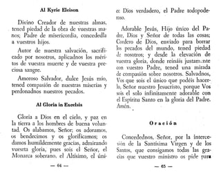 Al Kyrie Eleison
Divino Creador de nuestras almas,
tened piedad de la obra de vuestras ma-
nos; Padre de misericordia, concededla
a vuestros hijos.
Autor de nuestra salvación, sacrifi-
cado por nosotros, aplicadnos los méri-
tos de vuestra muerte y de vuestra pre-
ciosa sangre.
Amoroso Salvador, dulce Jesús mío,
tened compasión de nuestras miserias y
perdonadnos nuestros pecados.
Al Gloria in Excelsis
Gloria a Dios en el cielo, y paz en
la tierra a los hombres de buena volun-
tad. Os alabamos, Señor; os adoramos,
os bendecimos y os glorificamos; os
damos humildemente gracias, admirando
vuesrta gloria, pues sois el Señor, el
Monarca soberano, el Altísimo, el úni-
— 64 —
ce Dios verdadero, el Padre todopode-
roso.
Adorable Jesús, Hijo único del Pa-
dre, Dios y Señor de todas las cosas;
Cordero de Dios, enviado para borrar
los pecados del mundo, tened piedad
Je nosotros; y desde la elevación de
vuestra gloria, donde reináis justamente
con vuestro Padre, tened una mirada
de compasión sobre nosotros. Salvadnos,
Vos que sois el único que podéis hacer-
lo, Señor nuestro Jesucristo, porque Vos
sois el solo infinitamente adorable con
el Espíritu Santo en la gloria del Padre.
Amén.
O r a c i ó n
Concedednos-, Señor, por la interce-
sión de la Santísima Virgen y de los
Santos, que consigamos todas las gra-
cias que vuestro ministro os pide par*
— 65 —
 