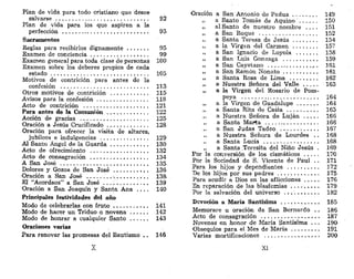 Plan de vida para todo cristiano que desee
salvarse 92
Plan de vida para los que aspiren a la
perfección 93
Sacramentos
Reglas para recibirlos dignamente 95
Examen de conciencia 99
üxamen general para toda clase de personas 100
Examen sobre los deberes propios de cada
estado 105
Motivos de contrición para antes de la
confesión 113
Otros motivos de contrición 115
Avisos para la confesión 118
Acto de contrición 121
Para antes de la Comunión 122
Acción de gracias 125
Oración a Jesús Crucificado 128
Oración para ofrecer la visita de altares,
jubileos e indulgencias 129
Al Santo Ángel de la Guarda 130
Acto de ofrecimiento 132
Acto de consagración 134
A San José 135
Dolores y Gozos de San José 136
•Oración a San José . ,. 138-
El "Acordaos" a San José 139
Oración a San Joaquín y Santa Ana . . . . 140
Principales festividades del año
Modo de celebrarlas con fruto 141
Modo de hacer un Triduo o novena 142
Modo de honrar a cualquier Santo 143
Oraciones varias
Para renovar las promesas del Bautismo . . 146
X
Oración a San Antonio de Padua 149
» a Santo Tomás de Aquino 150
„ al Santo de nuestro nombre . . . . 151
„ a San Roque 152
„ a Santa Teresa de Jesús . . 154
„ a la Virgen del Carmen 157
„ a San Ignacio de Loyola 158
„ a San Luis Gonzaga 159
„ a San Cayetano 161
„ a San Ramón Nonato 161
„ a Santa Rosa de Lima 162
„ a Nuestra Señora del Valle 163
„ a la Virgen del Rosario de Pom-
peya 164
„ a la Virgen de Guadalupe 164
„ a Santa Rita de Casia 165
,, a Nuestra Señora de Lujan 166
a Santa Marta 166
„ a San Judas Tadeo 167
a Nuestra Señora de Lourdes . . 168
„ a Santa Lucía 168
„ a Santa .Teresita del Niño Jesús . 169
Por la conversión de los cismáticos 170
Por la Sociedad de S. Vicente de Paul . . 171
Para los hijos y dependientes 172
De los hijos por sus padres , 175
Para acudir a Dios en las aflicciones 176
En reparación de las blasfemias 179
Por la salvación del universo . . 182
Devoción a María Santísima 185
Memorare u oración de San Bernardo . . 186
Acto de consagración 187
Novenas en honor de María Santísima . . . 190
Obsequios para el Mes de Maria 191
Varias mortificaciones 200
XI
 