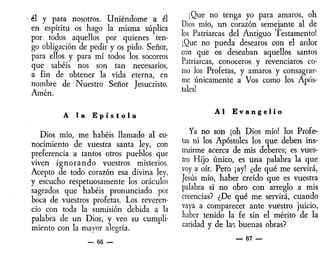 él y para nosotros. Uniéndome a él
en espíritu os hago la misma súplica
por todos aquellos por quienes ten-
go obligación de pedir y os pido. Señor,
para ellos y para mí todos los socorros
que sabéis nos son tan necesarios,
a fin de obtener la vida eterna, en
nombre de Nuestro Señor Jesucristo.
Amén.
A la E p í s t o l a
Dios mío, me habéis llamado al co-
nocimiento de vuestra santa ley, con
preferencia a tantos otros pueblos que
viven ignorando vuestros misterios.
Acepto de todo corazón esa divina ley,
y escucho respetuosamente los oráculos
sagrados que habéis pronunciado por
boca de vuestros profetas. Los reveren-
cio con toda la sumisión debida a la
palabra de un Dios, y veo su cumpli-
miento con la mayor alegría.
— 66 —
¡Que no tenga yo para amaros, oh
Dios mío, un corazón semejante al de
los Patriarcas del Antiguo Testamento!
¡Que no pueda desearos con el ardor
con que os deseaban aquellos santos
Patriarcas, conoceros y revenciaros co-
mo los Profetas, y amaros y consagrar-
me únicamente a Vos como los Após-
tales!
Al E v a n g e l i o
Ya no son ¡oh Dios mío! los Profe-
tas ni los Apóstoles los que deben ins-
truirme acerca de mis deberes; es vues-
tro Hijo único, es una palabra la que
voy a oír. Pero ¡ay! ¿de qué me servirá,
Jesús mío, haber creído que es vuestra
palabra si no obro con arreglo a mis
creencias? ¿De qué me servirá, cuando
vaya a comparecer ante vuestro juicio,
haber tenido la fe sin el mérito de la
caridad y de lao buenas obras?
— 67 —
 