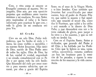 Creo, y vivo como si creyese un
Evangelio contrario al nuestro. No me
juzguéis, Dios mío, por esta oposición
perpetua que establezco entre vuestras
máximas y mi conducta. Yo creo, Señor,
pero inspiradme el valor y la fuerza
suficientes para practicar lo que creo, y
toda la gloria de mi conducta será
para Vos.
Al C r e d o
Creo en un solo Dios, Padre todo
poderoso, que ha hecho el cielo y la
tierra, las cosas visibles e invisibles; y
en nuestro Señor Jesucristo, Hijo -único
de Dios, nacido de Dios Padre antes
de todos los siglos; Dios de Dios, luz
de luz, verdad de verdad, engendrado
y no creado, consubstancial con su Pa-
dre y por quien todo ha sido hecho.
Que descendió del cielo por amor nues-
tro y para nuestra salvación; que en-
carnó, por obra y gracia del Espíritu
- 68 —
Santo, en el seno de la Virgen María,
y se hizo hombre. Creo también que
Jesucristo fué crucificado por amor
nuestro, bajo el poder de Poncio Pila-
tos; que sufrió la muerte y fué sepul-
tado; que resucitó al tercer día, como
dice la Escritura, que subió a los cielos
y está sentado a la diestra de Dios
Padre; y que descenderá otra vez a la
tierra rodeado de gloria, para juzgar a
los vivos y a los muertos, y que su rei-
nado no tendrá fin.
Creo en el Espíritu Santo, Señor y
vivificador, que procede del Padre y
del Hijo, y ha hablado por los Profe-
tas. Creo que la Iglesia es una, santa,
católica, apostólica, romana; confieso
]ue hay un bautismo para la remi-
sión de los pecados, y espero la resu-
rrección de los muertos y la vida eterna.
Amén.
— 69 —
 
