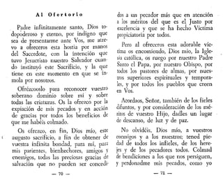 A l O f e r t o r i o
Padre infinitamente santo, Dios to-
dopoderoso y eterno, por indigno que
sea de presentarme ante Vos, me atre-
vo a ofreceros esta hostia por manos
del Sacerdote, con la intención que
tuvo Jesucristo nuestro Salvador cuan-
do instituyó este Sacrificio, y la que
tiene en este momento en que se in-
mola por nosotros.
Ofrézcooslo para reconocer vuestro
soberano dominio sobre mí y sobre
todas las criaturas. Os la ofrezco por la
expiación de mis pecados y en acción
de gracias por todos los beneficios de
que me habéis colmado.
Os ofrezco, en fin, Dios mío, este
augusto sacrificio, a fin de obtener de
vuestra infinita bondad, para mí, para
mis parientes, bienhechores, amigos y
enemigos, todas las preciosas gracias de
salvación que no pueden ser concedí"
— 70 —
das a un pecador más que en atención
a los méritos del que es el Justo por
excelencia y que se ha hecho Víctima
propiciatoria por todos.
Pero al ofreceros esta adorable víc-
tima os encomiendo, Dios mío, la Igle-
sia católica, os ruego por nuestro Padre
Santo el Papa, por nuestro Obispo, por
todos los pastores de almas, por nues-
tros superiores espirituales y tempora-
les, y por todos los pueblos que creen
en Vos.
Acordaos, Señor, también de los fieles
difuntos, y por consideración de los mé-
ritos de vuestro Hijo, dadles un lugar
de descanso, de luz y de paz.
No olvidéis, Dios mío, a vuestros
enemigos y a los nuestros; tened pie-
dad de todos los infieles, de los here-
jes y de los pecadores todos. Colmad
de bendiciones a los que nos persiguen,
y perdonadme mis pecados, como yo
— 71 —
 