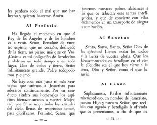 les perdono todo el mal que me han
hecho y quieran hacerme. Amén.
Al P r e f a c i o
Ha llegado el momento en que el
Rey de los Ángeles y de los hombres
va a venir. Señor, llenadme de vues-
tro espíritu; que mi corazón, desligado
de la tierra, no piense más que en Vos.
¡Cuánta es mi obligación de bendeciros
y alabaros en todo tiempo y en todo
lugar, Dios de cielos y tierra, Señor
infinitamente grande, Padre todopode-
roso y eterno!
No hay cosa más justa ni más ven-
tajosa que unirnos a Jesucristo para
adoraros continuamente. Por su con-
ducto rinden sus homenajes los espí-
ritus bienaventurados a vuestra Majes-
tad; por Él se unen todas las virtudes
del cielo, llenas de respetuoso temor,
para glorificaros. Permitid, Señor, que
— 72 —
juntemos nuestras pobres alabanzas a
las que os tributan esas santas inteli-
gencias, y que de concierto con ellas
exclamemos en un transporte de alegría
y admiración.
Al S a n c t u s
¡Santo, Santo, Santo, Señor Dios de
les ejércitos! Llenos están los cielos
y la tierra de vuestra gloria. Que los
bienaventurados os bendigan en el cie-
lo. ¡Bendito sea el que hoy viene a la
tierra, Dios y Señor, como el que lo
envía!
Al C a n o n
Suplicárnoste, Padre infinitamente
misericordioso, en nombre de Jesucristo,
vuestro Hijo y nuestro Señor, que reci-
báis con agrado y bendigáis la ofrenda
que os presentamos, a fin de que os
_ 73 __
 