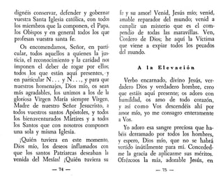 dignéis conservar, defender y gobernar
vuestra Santa Iglesia católica, con todos
los miembros que la componen, el Papa,
los Obispos y en general todos los que
profesan vuestra santa fe.
Os encomendamos, Señor, en parti-
cular, todos aquellos a quienes la jus-
ticia, el reconocimiento y la caridad nos
imponen el deber de rogar por ellos;
todos los que están aquí presentes, - y
en particular N . . . y N y para que
nuestros homenajes, Dios mío, os sean
más agradables, los unimos a los de la
gloriosa Virgen María siempre Virgen,
Madre de nuestro Señor Jesucristo, a
todos vuestros santos Apóstoles, y todos
los bienaventurados Mártires y a todos
los Santos que con nosotros componen
una sola y misma Iglesia.
¡Quién tuviera en este momento,
Dios mío, los deseos inflamados con
que los santos Patriarcas deseaban la
venida del Mesías! ¡Quién tuviera su
— 74 —
fe y su amor! Venid, Jesús mío; venid,
amable reparador del mundo; venid a
cumplir un misterio que es el com-
pendio de todas las maravillas. Ven,
Cordero de Dios; he aquí la Víctima
que viene a expiar todos los pecados
del mundo.
A la E l e v a c i ó n
Verbo encarnado, divino Jesús, ver-
dadero Dios y verdadero hombre, creo
que estáis aquí presente; os adoro con
humildad, os amo de todo corazón,
y así como Vos descendéis ahí por
amor mío, yo me consagro enteramente
a Vos.
Yo adoro esa sangre preciosa que ha-
béis derramado por todos los hombres,
y espero, Dios mío, que no se habrá
vertido inútilmente para mí. Conceded-
me la gracia de aplicarme sus méritos.
Ofrézcoos la mía, adorable Jesús, en
— 75 —
 