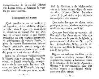 reconocimiento de la caridad infinita
que habéis tenido al derramar la vues-
tra por amor nuestro.
Continuación del Canon
¡Qué grandes serían mi malicia y
mi ingratitud, si en adelante, después
de haber visto lo que veo, consintiese
en ofenderos de nuevo! No, no, Dios
mío, no olvidaré nunca lo que queréis
enseñarme en esta augusta ceremonia,
los sufrimientos de vuestra Pasión, la
gloria de vuestra Resurrección, vuestro
Cuerpo destrozado, vuestra sangre de-
rramada por nosotros; todo está en reali-
dad presente a mi vista en el altar.
Ahora os ofrecemos verdaderamente
la Víctima pura y sin mancha, que Vos
mismo os habéis complacido entregar-
nos y de la que todas las otras sólo
eran una figura. Sí, Dios mío; hay aquí
sacrificio más elevado que todos los de
— 76 —
Abel, de Abraham y de Melquisedec;
esta es la única víctima digna de vues-
tro altar, Nuestro Señor Jesucristo,
vuestro Hijo, el único objeto de vues-
tras complacencias eternas.
Que todos los que de algún modo
participan de esta Víctima sagrada que-
den llenos de vuestra bendición.
Que esta bendición se extienda ¡oh
Dios mío! a las almas de los fieles que
han muerto en la paz de la Iglesia, y
particularmente el alma de N . . . y de
N... Concededles, Señor, por la vir-
tud de este sacrificio la completa remi-
sión de sus penas.
Dignaos concederme también un día
esta gracia a nosotros mismos, Padre
infinitamente bueno, y hacernos entrar
en la compañía de los santos Apóstoles,
Mártires y Bienaventurados, para que
podamos amaros y glorificaros eterna-
mente con ellos. Amén.
— 77 —
 