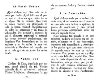 Al Pater Noster
]Qué dichoso soy, Dios mío, en te-
neros por Padre! ¡Qué feliz soy al pen-
sar que el cielo en que estáis ha de
ser algún día mi morada! Que vues-
tro santo nombre sea glorificado en
toda la tierra. Reinad completamente
en todos los corazones y en todas las
voluntades. No neguéis a vuestros hi-
jos el alimento espiritual y corporal.
Así como nosotros perdonamos, per-
donadnos Vos. Sostenednos en las ten-
taciones y en los males de esta vida
miserable y libradnos del pecado, que
es el más grande de todos los males.
Amén.
Al A g n u s Dei
Cordero de Dios, inmolado por nos-
tros, tened piedad de mí. Víctima
adorable de mi salvación, salvadme.
Divino Mediador, obtenednos la gra-
_ 78 —
ría de vuestro Padre y dadnos vuestra
paz.
A la C o m u n i ó n
¡Qué dichoso sería yo, adorable Sal-
vador mío, si me contara en el número
de esos cristianos felices a quienes la
pureza de conciencia y una piedad
tierna permiten aproximarse todos los
días a la sagrada Mesa!
¡Qué ventaja tan grande si en este
momento pudiera colocaros en mi co-
razón, tributaros en él mis homenajes,
exponeros mis necesidades y participar
de las gracias que con tanta abundan-
cia repartís entre los que os reciben
realmente! Pero puesto que no soy dig-
no de tanta felicidad, suplid Vos, Dios
mío, la mala disposición de mi alma.
Perdonadme mis pecados, que yo de-
testo de todo corazón, solamente por-
que os desagradan. Recibid mi deseo
sincero de unirme a Vos. Purificadme
— 79 —
 