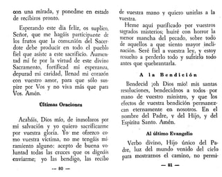 con una mirada, y ponedme en estado
de recibiros pronto.
Esperando este día feliz, os suplico,
Señor, que me hagáis participante de
los frutos que la comunión del Sacer-
dote debe producir en todo el pueblo
fiel que asiste a este sacrificio. Aumen-
tad mi fe por la virtud de este divino
Sacramento, fortificad mi esperanza,
depurad mi caridad, llenad mi corazón
con vuestro amor, para que sólo sus-
pire por Vos y no viva más que para
Vos. Amén.
Últimas Oraciones
Acabáis, Dios mío, de inmolaros por
mi salvación y yo quiero sacrificarme
por vuestra gloria. Yo1
me ofrezco co-
mo vuestra víctima, no me tengáis mi-
ramiento alguno: acepto de buena vo-
luntad todas las cruces que os dignáis
enviarme; yo las bendigo, las recibo
— 80 —
de vuestra mano y quiero unirlas a la
vuestra.
Heme aquí purificado por vuestros
sagrados misterios; huiré con horror la
menor mancha del pecado, sobre todo
de aquellos a que siento mayor incli-
nación. Seré fiel a vuestra ley, y estoy
resuelto a perderlo todo y sufrirlo todo
antes que quebrantarla.
A ia B e n d i c i ó n
Bendecid ¡oh Dios mío! mis santas
resoluciones, bendecidnos a todos • por
mano de vuestro ministro, y que los
efectos de vuestra bendición permanez-
can eternamente en nosotros. En el
nombre del Padre, y del Hijo, y del
Espíritu Santo. Amén.
Al último Evangelio
Verbo divino, Hijo único del Pa-
dre, luz del mundo venido del cielo
para mostrarnos el camino, no permi-
— 81 —
 