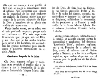tais que me asemeje a ese pueblo in-
fiel que se niega a reconoceros como
el Mesías. Nos consintáis que incurra
en la ceguedad de los que prefieren
ser esclavos de Satanás mejor que par-
ticipar de la gloriosa adopción de hijos
de Dios y herederos de su gloria' que
acabáis de procurarnos.
Verbo hecho carne, vo os adoro con
el más proiundo respecto; pongo toda
mi confianza en Vos solo, esperando
firmemente que, ya que sois mi Dios,
y un Dios que se ha hecho hombre
para salvar a los hombres, me concede-
réis las gracias necesarias para santifi-
carme y poseeros eternamente en el
cielo. Amén.
Oraciones después de la Misa
Oh Dios, nuestro refugio y forta-
leza, mira propicio al pueblo que a Ti
clama: y por la intercesión de la glo-
riosa e Inmaculada Virgen María, Ma-
— 82 —
dre de Dios, de San José su Esposo,
de tus Santos Apóstoles Pedro y Pa-
blo y de todos los Santos, escucha mi-
sericordioso y benigno las súplicas que
te dirigimos, pidiéndote la conversión
de los pecadores y la libertad y exal-
tación de la Santa Madre Iglesia. Por
el mismo Jesucristo, Nuestro Señor.
R Amén.
Arcángel San Miguel, defiéndonos en
la batalla: sé nuestro amparo contra la
perversidad y acechanzas del demonio.
"Reprímale Dios", pedimos suplican-
tes: y tú, Príncipe de la celestial mi-
licia, arroja el infierno con el divino
poder a Satanás, y a los otros malignos
espíritus, que andan dispersos por el
mundo para la perdición de las almas.
R Amén.
300 días de indulgencia, León XIII, 6 de Enero
de 1884.
Diez años de indulgencia, Pío XI, 30 de Mayo
de 1931t.
— 83 —
 