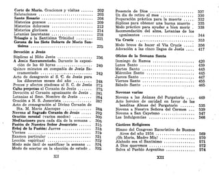 Corte de María. Oraciones y visitas 202
Salutaciones 203
Santo Rosario 208
Misterios gozosos 209
Misterios dolorosos 212
Misterios gloriosos 214
Letanías lauretanas 218
Trisagio a la Santísima Trinidad 221
Corona de los Siete Dolores de María San-
tísima 225
Devoción a Jesús
Súplicas al Niño Jesús 236
A Jesús Sacramentado. Durante la exposi-
ción de las 40 horas 240
Quince minutos en compañía de Jesús Sa-
cramentado .- 242
Acto de desagravio al S. "C. de Jesús para
los diferentes meses del año 248
Preces y afectos piadosos al S. C. de Jesús 273
Culto perpetuo al Corazón de Jesús 275
Devoción al Corazón agonizante de Jesús . 281
Letanías al Smo. Nombre de Jesús 284
Oración a N. S. Jesucrista .' 287
Acto de consagración al Divino Corazón de
Sta. M. María Alacoque 288
Novena al Sagrado Corazón de Jesús 292
Oración mental (varios modos) 300
Meditaciones para cada día de la semana . 306
Pasión de Nuestro Señor Jesucristo 315
Reloj de la Pasión: Jueves 31&
Viernes 319
Examen particular 321
Lección espiritual 322
Modo más fácil de santificar la semana . . 32%
Modo de acertar en la elección de estado . 325
XII
Presencia de Dios 327
Un día de retiro al mes 330
Preparación práctica para la muerte 332
Súplicas para obtener una buena muerte . 335
Modo práctico para ayudar a bien morir . 338
Recomendación del alma. Letanías de los
egonizantes 344
Vía Crucis .. ^ 353
Modo breve de hacer el Vía Crucis ....". 356
Adoración a las cinco llagas de Jesús . . . . 417
Oficios de la Semana Santa
Domingo de Ramos 420
Lunes Santo 439
Martes Santo 443
Miércoles Santo :. 445
Jueves Santo . 447
Viernes Santo '.'. 455
Sábado Santo 465
Novenas varias
Novena a las Ánimas del Purgatorio . . . . 469
Acto heroico de caridad en favor de las
benditas Almas del Purgatorio 535
Novena a Nuestra Señora del Carmen . . . 539
Novena a San Cayetano 547
Las Indulgencias 566
Cánticos Religiosos
Himno del Congreso Eucarístico de Buenos
Aires del año 1934 569
¡Oh María, Madre Mía! 570
Alabado sea el Santísimo 571
A Dios queremos 572
Salva al Pueblo Argentino 574
XIII
 