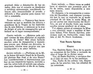 gratitud, dolor y detestación de tus pe-
cados, deja que el corazón se desahogue
y satisfaga enteramente, concibiendo en-
tonces odio irreconciliable al pecado, y
pidiendo a Dios gracias para nunca vol-
ver a cometerlo.
Tercer método. — Tampoco hay incon-
veniente en que se mediten los dolores y
grandezas de la Virgen en las festivida-
des de esta Señora: y entonces se le pue-
de dirigir el acto de consagración que se
hallará en el lugar correspondiente!
Cuarto método. — ¿Quieres cada pri-
mer viernes de mes obsequiar al sagrado
Corazón de Jesús? Más abajo hallarás
muchos acto3 de desagravios y tiernísi-
mas preces, que, dichas con devoción, te
inspirarán afectos muy propios con que
corresponder a su amor infinito.
Quinto método- — ¿Prefieres oír la Mi-
sa en honor del santo Ángel de la Guarda,
del glorioso San José, o de otro Santo?
Las consideraciones y deprecaciones que
hay en sus respectivos lugares, servirán a
este fin; sobre todo el método que adopta-
mos para obsequiarles el día de su fiesta.
— 86 —
Sexto método. — Otras veces se podrá
hacer el ejercicio que ponemos para el
día de retiro, como disposición a una
santa muerte.
No obstante, a la consagración y comu-
nión del Sacerdote, casi siempre conven-
drá leer lo que va marcado en el modo
principal de oír bien la santa Misa, ya
por ser partes tan importantes del Sacri-
ficio, ya por el mucho fruto que suelen
aquellas preces producir en el alma.
Y si alguno quiere al comenzar la Misa
u otro ejercicio, rezar o meditar el her-
moso himno Vera Sánete Spiritus, pon-
dremos aquí su traducción, como tam-
bién el del Te Deum laudamus.
Veni Sánete Spiritus
HIMNO
Ven, Espíritu Santo: llena de tu gracia
ios corazones de los fieles, y enciende en
ellos el fuego de tu divino amor.
Ven, oh Santo Espíritu, y envíanos des-
de el cielo un rayo de tu luz purísima.
Ven, Padre de los pobres; ven, dispen-
sador de las gracias; ven, luz celestial de
los corazones.
— 87 —
 