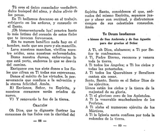 Tú eres el único consolador verdadero,
dulce huésped del alma, y dulce alivio de
las penas.
En Ti hallamos descanso en el trabajo,
refrigerio en Ida ardores, y consuelo en
el llanto.
¡Oh bienaventurada luz! penetra hasta
lo más íntimo del corazón de estos fieles
que te invocan fervorosos.
Sin tu numen benéfico nada hay en el
hombre, nada que sea puro y sin mancilla.
Lava nuestras manchas, vivifica nues-
tra aridez, sana nuestras enfermedades.
Doma nuestra dureza, enfervoriza lo
que está yerto, endereza lo que se desvía
del camino.
Enriquece con tus siete dones a los fie-
les que cifran en Ti todas sus esperanzas.
Danos el mérito de las virtudes, la per-
severancia que conduce a la salvación y
la eterna felicidad. Amén.
R) Envíanos, Señor, tu Espíritu, y
nuestros corazones serán criados de
nuevo.
V) Y renovarás la faz de la tierra.
ORACIÓN
Oh Dios, que te dignaste ilustrar los
corazones de tus fieles con la claridad del
— 88 —
Espíritu Santo, concédenos el que, ani-
mados del mismo Espíritu, sepamos juz-
gar y obrar con rectitud, y disfrutemos
siempre de sus celestiales consuelos.
Amén-
Te Deum laudamus
o himno de San Ambrosio y de San Agustín
para dar gracias al Señor
A Ti, oh Dios, alabamos; a Ti por Se-
ñor te confesamos.
A Ti, Padre Eterno, reconoce y venera
toda la tierra.
A Ti todos los Ángeles; a Ti los cielos y
todas las potestades.
A Ti todos los Querubines y Serafines
cantan sin cesar.
Santo, Santo, Santo es el Señor Dios de
los ejércitos.
Llenos están los cielos y la tierra de la
majestad de su gloria.
A Ti el glorioso coro de los Apóstoles.
A Ti la venerable muchedumbre de los
Profetas.
A Ti alaba el numeroso ejército de los
Mártires.
A Ti la Iglesia santa confiesa por toda la
redondez de la tierra.
— 89 —
 
