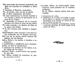Que eres padre de inmensa majestad; que
debe ser adorado tu verdadero y único
Hijo.
Y también el Espíritu consolador.
Tú, oh Cristo, eres rey de la gloria.
Tú, el Hijo sempiterno del Padre.
Tú, para rescatarnos te hiciste hombre y
no tuviste a menos el encerrarte en el
seno de la Virgen.
Tú, destruido el imperio de la muerte,
abriste a los fieles el reino de los cielos.
Tú estás sentado a la diestra de Dios en
la gloria del Padre.
Y de allí creemos que vendrás a juzgar-
nos.
Suplicárnoste, pues, socorro a tus siervos,
que redimiste con tu Sangre preciosa.
Haz que en la eterna gloria seamos del
número de tus Santos.
Salva, Señor a tu pueblo, y bendice a tu
herencia.
Y gobiérnales y ensálzalos para siempre.
Todos los días te bendecimos.
Y alabamos tu nombre en los siglos, y en
los siglos de los siglos.
Dígnate, Señor, conservarnos sin pecado
en este día.
Ten, Señor, piedad de nosotros; sí, ten
de nosotros piedad.
— 90 —
Descienda, Señor, tu misericordia sobre
nosotros; pues pusimos en Ti nuestra
confianza.
En Ti, Señor, esperé; nunca seré con-
fundido.
1) indulgencia de 5 años.
2) indulgencia de 10 años, si se asiste ai canto
deí Te Deum en iglesias u oratorio público,
semipúblico en la /unción de acción de gra-
cias el último día del año,
$) Píenaria si confesados y comulgados, rezaren
a intención del Papa. (S. Penit. Apost. 10 de
Agosto de 1936).
"^^Bfe
— 91 —
 