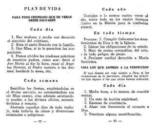 P L A N DE V I D A
PARA TODO CRISTIANO QUE DE VERAS
DESEE SALVARSE
C a d a d í a
1. Haz mañana y noche con devoción
el ejercicio del cristiano.
2. Reza el santo Rosario con la familia.
3. Oye Misa, si te lo permiten las ocu-
paciones.
4. Nunca olvides las piadosas prácticas
de nuestros padres, como son: decir el
Ave María al dar la hora, rezar el Ánge-
lus Domini, el Padre nuestro a las Áni-
mas; bendecir la mesa, etc.
C a d a s e m a n a
Santifica las fiestas, empleándolas en
el divino servicio, no contentándote con
oír Misa entera, sino además asistiendo,
si puedes, a los divinos oficios, sermón,
doctrina y rosario.
Abstente aquellos días de todo traba-
j'o, más todavía de obras y diversiones
criminales o peligrosas.
— 92 —
C a d a a ñ o
Comulga a lo menos cuatro veces al
año, sobre todo en los cuatro tiempos
fijados en la Misión para la confesión
general.
E n t o d o t i e m p o
Procura: 1. Cumplir fielmente los man-
damientos de Dios y de la Iglesia.
2. Llenar las obligaciones de tu estado-
3. Huir de malas compañías, del ocio,
y de todo peligro de pecar.
4. Profesar cordial devoción a María
Santísima.
PARA LOS QUE ASPIREN A LA PERFECCIÓN
E! que deseas ser más adepto a Dios, si las
ocupaciones se lo permiten, añadirá las prácti-
cas que siguen a las que antes hemos indicado.
C a d a d í a
1. Media hora, a lo menos, de oración
mental.
2. Un rato de lección espiritual.
3. Examen de conciencia.
4. Alzar con frecuencia el corazón a
Dios.
5. Practicar alguna mortificación.
— 93 —
 