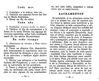 Cada mes
1. Comulgar, a lo menos, una vez. .
2. Celebrar con especial fervor las fies-
tas de María Santísima.
3. Hacer un día de retiro-
C a d a a ñ o
1. Confesión general desde la últirrn.
2. Celebrar el día de cumpleaños y la
fiesta de tu santo Patrón con algunas de-
vociones especiales, sobre todo recibiendo
aquel día los santos Sacramentos.
E n t o d o t i e m p o
1. Abstenerse de ofender a Dios volun-
tariamente.
2. Tener un director fijo, descubrién-
dole enteramente la conciencia; mas con
plena libertad de dirigirse a otro, cuando
él no estuviere, o mediare algún motivo
razonable.
3. Aliviar con sufragios a las benditas
Ánimas del Purgatorio, y orar a menudo
por la conversión de los pecadores.
4. Tener y observar un reglamento d<
vida, no omitiendo sin justa causa devo-
ción ni obra alguna de las acostumbra-
— 94 —
das, por más tedio, sequedad o repug-
nancia que se experimente.
S A C R A M E N T O S
Es indudable, si no queremos cerrar los
ojos a la misma luz, que de cuantos me-
dios tiene la Iglesia para santificar a los
fieles, ninguno es más compendioso y efi-
caz, ninguno deshace tanto los ardides del
enemigo, como el acercarse a menudo y
con fervor a la sagrada Eucaristía. Aquí
tiene el idiota, maestro que le enseñe; el
enfermo, médico que le cure; el desampa-
rado y perseguido, padrino y abogado que
le defiendan. Este es pan Angélico que
hace castos y vírgenes; maná sabroso que
alimenta; bálsamo que suaviza; y no uno
que otro arroyo, como en los demás Sa-
cramentos, sino la fuente de toda gracia
y santidad. Una sola confesión y comu-
nión bien hechas bastarían para santifi-
car el alma. Pues ¿de dónde nace que, re-
cibiendo tantos cristianos los Sacramen-
tos de la Penitencia y Eucaristía, se ha-
llen, no obstante, llenos de defectos y vi-
cios? Esto proviene en unos de que se
acercan raras veces; y en otros de que
b hacen con espíritu disipado y con el
— 95 —
 