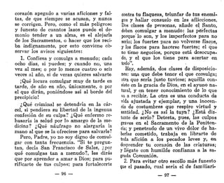 corazón apegado a varias aficiones y fal-
tas, de que siempre se acusan, y nunca
se corrigen. Pero, como el más peligroso
y funesto de cuantos lazos puede el de-
monio tender a un alma, es el alejarla
de los Sacramentos, o hacer que los reci-
ba indignamente, por esto conviene ob-
servar los avisos siguientes:
1. Confiesa y comulga a menudo; cada
ocho días, si puedes; y cuando no, una
vez al mes; o por lo menos cuatro o seis
veces al año, si de veras quieres salvarte.
¡Qué locura comulgar muy de tarde en
tarde, de año en año, únicamente, o por
el que dirán, poniéndose así al borde del
precipicio!
¿Qué criminal se detendría en ,1a cár-
cel, si pendiera su libertad de la ingenua
confesión de su culpa? ¿Qué enfermo re-
husaría la salud por lo amargo de la me-
dicina? ¿Qué náufrago no alargaría la
mano al que se la ofreciese para salvarle?
Pero, Padre, yo no soy digno de comul-
gar con tanta frecuencia. "Si te pregun-
tan, decía San Francisco de Sales, ¿por
qué comulgas tan a menudo?, les dirás
que por aprender a amar a Dios; para pu-
rificarte de tus culpas; para fortalecerte
— 96 —
contra tu flaqueza, triunfar de tus enemi-
gos y hallar consuelo en las aflicciones.
Dos clases de personas, añade el Santo,
deben comulgar a menudo: las perfectas
porque lo son, y los imperfectos para no
serlo; los fuertes para no volverse flacos,
y los flacos para hacerse fuertes; el que
no tiene negocios, porque está desocupa-
do, y el que los tiene para acertar en
todo".
Hay, además, dos clases de disposicio-
nes: una que debe tener el que comulga;
otra que sería justo tuviese; aquélla con-
siste en la gracia de Dios, en el ayuno na-
tural, y en tener conocimiento de lo que
va a recibir. La otra es una conducta de
vida ajustada y ejemplar, y una inocen-
cia de costumbres que respire virtud y
santidad. ¿No es así la tuya? ¿Está dis-
tante de serlo? Detesta, pues, las culpas
graves en el Sacramento de la Peniten-
cia; y penetrado de un vivo dolor de ha-
berlas cometido, trabaja en librarte de
toda afición a los pecados leves y, en
desprender tu corazón de las criaturas;
y llégate con humilde confianza a la sa-
grada Comunión.
2. Para evitar otro escollo más funesto
que el pasado, cual sería el de familiari-
— 97 —
 