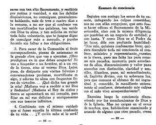 zarse con tan alto Sacramento, y recibirlo
por rutina y vanidad, o sin las .debidas
disposiciones, no comulgues, generalmen-
te hablando, más de tres o cuatro días a
la semana, a no ser que el confesor vea
tan mortificadas tus palabras, tan unida
con Dios tu alma, y tan solícita en evitar
toda falta voluntaria, que te juzgue digno
de comulgar más a menudo, y puedas
hacerlo sin faltar a tus obligaciones.
3. Para sacar de la Comunión el fruto
correspondiente, piensa de antemano en
la grande obra que vas a ejecutar. ¡Obra
prodigiosa en la que debes ocuparte! No
vas o hospedar a un hombre, ni a un rey,
de la tierra, sino al mismo Dios. Lejos,
pues, de disiparte con visitas frivolas y
conversaciones profanas, mortifícate ei¡
algo, y adorna tu alma con fragantes flo-
res de virtudes. .. ¡Qué dicha tan grande
la mía! ¡Mañana voy a recibir a mi Dios
y Redentor! ¡Mañana el Rey de cielos y
tierra se aposentará en mi corazón, para
fijar en mí sus delicias y enriquecerme
con sus tesoros infinitos.
4. Confiésate con el mismo cuidado
que si fuese aquella la última confesión
de tu vida. . . ¿Y quién sabe si lo será?
— 88 —
Examen de conciencia
Registra con sosiego los senos de tu co-
razón, indagando las culpas cometidas;
mas no con afán congojoso, que esto fue-
ra hacer odioso el Sacramento de la Mi-
sericordia, sino con la misma diligencia
que pondrías en un negocio de entidad; y
esto basta. Y como Dios es el Padre de
las luceis, dile con profunda humildad:
"Dios mío, quisiera confesarme bien; qui-
siera descubrir toda mi conciencia al con-
fesor, ministro y representante^vuestro
en la tierra, pero me falta luz para cono-
cer mis pecados, memoria para acordar-
me de ellos, discernimiento y valor para
acusarlos con distinción, claridad y sen-
cillez. Alumbra, pues, mi entendimiento,
oh, Espíritu divino, con tu soberana luz,
para que conozca el abismo de mi ingra-
titud y, conocido, lo manifieste entera-
mente al confesor, detestando mis culpas
con el más vivo arrepentimiento".
Examina luego la conciencia discu-
rriendo por los mandamientos de Dios y
de la Iglesia. Mas no caigas en el error
de muchos, que, habiéndose examinado y
acusado de alguno que otro pecado, creen
— 99 —
 