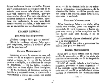 haber hecho una buena confesión. Repasa
muy especialmente las obligaciones de tu
estado, pues acaso más almas se conde-
nan1
Jpor pecados de omisión, que°por
otras malas obras. Por esto, sin dejar los
deberes comunes a todo cristiano, apun-
taré con preferencia lo que más fácil-
mente omiten los fieles, y. más raras ve-
ces se encuentra en los devocionarios-
EXAMEN GENERAL
para toda clase de personas
¿Cuánto tiempo hace que se confesó?
¿Dejó de confesar alguna falta grave
por vergüenza, malicia u olvido? ¿Cum-
plió la penitencia?
PRIMER MANDAMIENTO
Examine si sabe lo necesario para sal-
darse. — Si ha negado o puesto en duda
algún artículo de fe. — Si ha hablado
contra la religión, o mofándose de los que
la practican. — Si ha leído, prestado,
oído leer, o tiene algún libro irreligioso.
— Si ha invocado al demonio, creído en
hechizos y supersticiones, o consultado a
espiritistas u otros que obran por malas
— 100 —
artes. — Si ha desconfiado de su salva-
ción, o presumido temerariamente de" la
misericordia divina. — Si ha pasado mu-
cho tiempo, sin orar ni hacer actos de fe,
esperanza y caridad.
SEGUNDO MANDAMIENTO
Si ha jurado en falso o con duda; si ha
jurado con verdad, pero sin respeto ni
necesidad. Si juró vengarse o hacer al-
guna cosa mala, y lo ha cumplido. — Si
juró hacer algo bien hecho, y no lo
cumplió.
¿Ha proferida alguna blasfemia? ¿Cuá-
les y en qué numero?
¿Ha cumplido los votos y promesas he-
chas a Dios y a los Santos?
TERCER MANDAMIENTO
Si no oyó la misa entera por su culpa
en día de precepto. — Si la ha oído sin
atención ni reverencia. — Si ha impedido
que otros la oyesen.
Si faltó al respeto debido a las Iglesias,
imágenes, personas o cosas sagradas. —-
Si ha recibido algún Sacramento en pe-
cado mortal. — Si ha satisfecho el deber
pascual, y observado los mandamientos
— 101 —
 