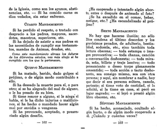 de la Iglesia, como son los ayunos, absti-
nencias, etc. — Si ha comido carne en
días vedados, sin estar enfermo.
CUARTO MANDAMIENTO
Si ha perdido el respeto, o tratado con
desprecio a los padres, mayores, sacer-
dotes, maestros, superiores, etc.
Si ha dejado de asistir a sus padres en
las necesidades de cumplir sus testamen-
tos, mandas de Ánimas, deudas, etc.
Como este mandamiento abraza los deberes
de los diferentes estados, vea más abajo si ha
cumplido con los que le pertenecen.
QUINTO MANDAMIENTO
Si ha matado, herido, dado golpes al
prójimo, o de algún modo contribuido a
ello.
Si ha deseado la muerte para sí, o para
otro; si se ha alegrado del mal de alguno,
o le ha pesado de su bien.
Si tiene rencor a alguno, si le niega el
habla, si le ha dicho injurias o maldicio-
nes, si ha hecho o mandado hacer algún
mal por envidia o venganza-
Si ha provocado, aceptado, o presen-
ciado algún desafío.
— 102 —
¿Ha cooperado o intentado algún abor-
to, antes o después de animado el feto?
¿Se ha excedido en el comer, beber,
castigar, etc.? ¿Ha escandalizado al pró-
jimo?
SEXTO MANDAMIENTO
No hay que hacerse ilusión; no sólo
Dios condena el último desorden y los
gravísimos pecados, de adulterio, bestia-
lidad, sodomía, etc., sino también toda
lectura obscena; — toda estampa o ima-
gen provocativa; — toda chanza, canción
o conversación deshonesta; — toda mira-
da, seña, billete y traje lascivo; — todo
pensamiento o deseo torpe plenamente
consentido; — toda acción o tacto desho-
nesto, sea consigo mismo, sea con otra
persona; y aquí, sin nombrar a nadie, hay
que decir si era persona soltera, casada,
pariente; si tiene voto de castidad, si la
solicitó, si la tiene en casa, si pecó en
lugar sagrado; — si leyó o prestó algún
libro obsceno, etc.
SÉPTIMO MANDAMIENTO
Si ha hecho, aconsejado, ocultado al-
gún hurto, o de algún modo cooperado a
él. ¿Cuándo y cuántas veces?
— 103 —
 