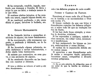 Si ha comprado, vendido, jugado, cam-
biado con trampas y fraudes. Si lleva o
exige lo que no debe, o trabaja menos de
lo que debe.
Si sostiene pleitos injustos, si ha pres-
tado con usura, negado alguna deuda, etc.
Si no restituyó pudiendo, o sin causa
dilató el pagar, devolver lo hallado, etc.
OCTAVO MANDAMIENTO
Si ha formado juicios o sospechas si-
niestras de alguno, sin tener fundamento.
Si ha murmurado, oído murmurar con
gusto, o pudiendo y debiendo, no lo ha
impedido.
Si ha levantado alguna calumnia, es-
crito anónimos o cartas infamatorias, o
dicho algún falso testimonio.
Si miente por costumbre, en cosa gra-
ve, y con perjuicio de alguno.
Si ha sembrado discordia en las fami-
lias con cuentos y chismes.
El -*ono y décimo se reducen al sexto y sép
timo Mandamiento.
— 104 —
E x a m e n
sobre los deberes propios de cada estado
PADRES Y CABEZAS DE FAMILIA
Examinen si rezan cada día el Rosario
con Ja familia o se encomiendan a Dios
cada noche (*).
Si tienen cuidado de que sus hijos y
dependientes cumplan los deberes religio-
sos, y sobre todo de que no trabajen los
días de fiesta.
Si les han dado buen ejemplo, y ense-
ñan la doctrina cristiana.
Si los reprenden y castigan, cuándo y
cómo merecen, sin echar votos, juramen-
tos y maldiciones.
;Si han malgastado los bienes en jue-
gos, embriagueces y cosas ilícitas.
Si cuidan de la separación debida en-
tre ambos sexos.
Si permiten a sus dependientes salir
de noche o recogerse tarde, galantear,
frecuentar casas, compañías o diverti-
mientos peligrosos.
f1
) No es esta práctica de obligación; pero sí
una señal de que la familia es cristiana y
ejemplar.
— 105 —
 