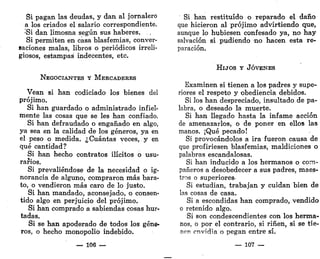 Si pagan las deudas, y dan al jornalero
a los criados el salario correspondiente.
;
Si dan limosna según sus haberes.
Si permiten en casa blasfemias, conver-
saciones malas, libros o periódicos irreli-
giosos, estampas indecentes, etc.
NEGOCIANTES Y MERCADERES
Vean si han codiciado los bienes del
prójimo.
Si han guardado o administrado infiel-
mente las cosas que se les han confiado.
Si han defraudado o engañado en algo,
ya sea en la calidad de los géneros, ya en
el peso o medida. ¿Cuántas veces, y en
qué cantidad?
Si han hecho contratos ilícitos o usu-
rarios.
Si prevaliéndose de la necesidad o ig-
norancia de alguno, compraron más bara-
to, o vendieron más caro de lo justo.
Si han mandado, aconsejado, o consen-
tido algo en perjuicio del prójimo.
Si han comprado a sabiendas cosas hur-
tadas.
Si se han apoderado de todos los géne-
ros, o hecho monopolio indebido.
— 106 —
Si han restituido o reparado el daño
que hicieron al prójimo advirtiendo que,
aunque lo hubiesen confesado ya, no hay
salvación si pudiendo -no hacen esta re-
paración.
HIJOS Y JÓVENES
Examinen si tienen a los padres y supe-
riores el respeto y obediencia debidos.
Si los han despreciado, insultado de pa-
labra, o deseado la muerte.
Si han llegado hasta la infame acción
de amenazarlos, o de poner en ellos las
manos. ¡Qué pecado!
Si provocándolos a ira fueron causa de
que profiriesen blasfemias, maldiciones o
palabras escandalosas.
Si han inducido a los hermanos o com-
pañeros a desobedecer a sus padres, maes-
tros o superiores-
Si estudian, trabajan y cuidan bien de
las cosas de casa.
Si a escondidas han comprado, vendido
o retenido algo.
Si son condescendientes con los herma-
nos, o por el contrario, si riñen, si se tie-
nen envidia o pegan entre sí.
— 107 —
 