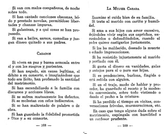 Si van con malos compañeros, de noche
sobre todo.
Si han cantado canciones obscenas, leí-
do y prestado novelas, permitídose liber-
tades y chanzas impuras.
Si galantean, y a qué cosas se han pro-
pasado.
Si van a bailes, saraos, comedias y jue-
gan dinero quitado a sus padres.
CASADOS
Si viven en paz y buena armonía entre
sí y con los suegros y. parientes.
Si han negado, sin causa legítima, el
débito a su consorte, o imaginándose que
todo era lícito, han profanado la santidad
del matrimonio.
Si han escandalizado á la familia con
discursos y acciones libres.
Si se sufren mutuamente los defectos.
Si se molestan con celos indiscretos.
Si se han maltratado de palabra o de
obra.
Si han guardado la fidelidad prometida
P Dios y a su consorte.
— 108 —
LA MUJER CASADA
Examine si cuida bien de su familia.
Si trata al marido con cariño y humil-
dad.
Si ama a sus hijos con amor excesivo,
dejándoles vivir según sus caprichos, ex-
cusándolos o defendiéndolos, cuando el
padre quiere castigarlos justamente.
Si los ha maldecido, deseado la muerte
o echado imprecaciones.
Si ha resistido injustamente al marido
y porfiado con él.
Si gasta el dinero en vanidades, galas
y antojos para sí o para sus hijas.
Si es pendenciera, burlona, fingida o
está reñida con alguien.
Si en el traje, modo de hablar y pro-
ceder, ha guardado el recato y la modes-
tia conveniente, sobre todo vistiendo o
dando el pecho a la criatura-
Si ha perdido el tiempo en visitas, con-
versaciones frivolas, murmuraciones, etc.
En caso que tenga alguna duda sobre el
matrimonio, expóngala con humildad a
un confesor prudente.
— 109 —
 