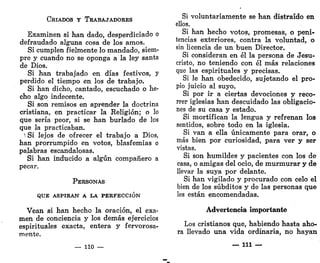 CRIADOS Y TRABAJADORES
Examinen si han dado, desperdiciado o
defraudado alguna cosa de los amos.
Si cumplen fielmente lo mandado, siem-
pre y cuando no se oponga a la ley santa
de Dios.
Si han trabajado en días festivos, y
perdido el tiempo en los de trabaja.
Si han dicho, cantado, escuchado o he-
cho algo indecente.
Si son remisos en aprender la doctrina
cristiana, en practicar la Religión; o lo
que sería peor, si se han burlado de los
que la practicaban.
1
Si lejos de ofrecer el trabajo a Dios,
han prorrumpido en votos, blasfemias o
palabras escandalosas.
Si han inducido a algún compañero a
pecar.
PERSONAS
QUE ASPIRAN A LA PERFECCIÓN
Vean si han hecho la oración, el exa-
men de conciencia y los demás ejercicios
espirituales exacta, entera y fervorosa-
mente.
— lio —
Si voluntariamente se han distraído en
ellos.
Si han hecho votos, promesas, o peni-
tencias exteriores, contra la voluntad, o
sin licencia de un buen Director.
Si consideran en él la persona de Jesu-
cristo, no teniendo con él más relaciones
que las espirituales y precisas.
Si le han obedecido, sujetando el pro-
pio juicio al suyo.
Si por ir a ciertas devociones y reco-
rrer iglesias han descuidado las obligacio-
nes de su casa y estado.
Si mortifican la lengua y refrenan los
sentidos, sobre todo en la iglesia.
Si van a ella únicamente para orar, o
más bien por curiosidad, para ver y ser
vistas.
Si son humildes y pacientes con los de
casa, o amigas del ocio, de murmurar y de
llevar la suya por delante.
Si han vigilado y procurado con celo el
bien de los subditos y de las personas que
les están encomendadas.
Advertencia importante
Los cristianos que, habiendo hasta aho-
ra llevado una vida ordinaria, no hayan
— 111 —
 