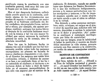 purificado nunca la conciencia con una
confesión general, será muy del caso que
lo hagan por un buen confesor.
Mas si por desgracia hubiesen callado
algún pecado grave en la confesión, ocul-
tando alguna de las circunstancias que
mudan de especie o constituyen un nuevo
pecado; si se hubiesen confesado sin do-
lor verdadero, sin propósito firme, univer-
sal y eficaz, por ejemplo, sin querer per-
donar, restituir, entregar los malos libros;
si después de la confesión hubiesen recaí-
do con la misma y tal vez con mayor fa-
cilidad que antes; entonces la confesión
general no sería ya de consejo, sino de
absoluta necesidad.
Pero los que la hubiesen "hecho ya
alguna vez con el cuidado que les fué bue-
namente posible, sobre todo las personas
escrupulosas; no piensen en hacerla de
nuevo; obedezcan ciegamente; y así, cuan-
do el director les asegura que están bien
confesadas, créanlo, y déjense de pensar
si se han o no explicado bien; si las ha o
no entendido el confesor; si tuvieron o no
tuvieron dolor; si hubo o dejó de haber
falta en el examen; persuadiéndose de
que sólo van seguros por el camino de la
— 112 —
obediencia. El demonio, cuando no puede
lograr que dejemos los Santos Sacramen-
tos, 'o que los recibamos indignamente,
procura a lo menos perturbarnos- con va-
nos escrúpulos y temores, a fin de impe-
dir siquiera aquella paz y santa alegría
que tanto ayuda a que el alma se adelan-
te en la virtud.
Mas dejando a estas personas escrupu-
losas, mira, cristiano, no caigas en el gra-
ve error de aquellos que, solícitos sólo del
examen, descuidan u omiten lo principal,
que es el dolor y propósito. ¡Ay! ¡cuán-
tos se confiesan y comulgan sacrilega-
mente por falta de contrición!
Para que no tengas, pues la infelicidad
de hallar la perdición y muerte en donde
debías encontrar la vida eterna, procura
excitarte con fino esmero a la contrición,
por medio de estas o semejantes conside-
raciones.
MOTIVOS DE CONTRICIÓN
para antes de la confesión
¡Qué hice, infeliz de m í ! . . , ¡Ofendí a
un Dios de infinita majestad y grande-
za!... ¡A aquel Creador tan benéfico, que
me dio un ser tan noble; todo cuanto ten-
go, todo cuanto soy!... ¡A aquel Keden-
— 113 —
 