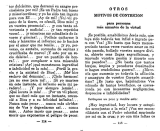 tor dulcísimo, que derramó su sangre pre-
ciosísima por mí! ¡Es un Padre tan bueno
y misericordioso; y yo he sido tan ingrato
para con Él!.. . ¡Ay de mí! ¡Yo,*-vil gu-
sano de la tierra, os ofendí, Dios mío! ¡y
en vuestra presencia!... ¡y con tanta ad-
vertencia y malicia!.. . ¡y tan repetidas
veces!, . . ¡y mientras me colmabais de fa-
vores y gracias!. .. Podíais quitarme la
vida y lanzarme al infierno; no lo hacíais
por el amor que me tenéis... ¡y yo, per-
verso, os azotaba, coronaba de espinas y
crucificaba de nuevo! ¡Y esto por un su-
cio deleite!.., ¡por un puntillo de hon-
ra!... ¡por complacer a una miserable
criatura! ¡Ay! ¡qué monstruosa ingratitud
e infelicidad es la mía!... ¡Perdí la gra-
cia y la amistad de Dios!... ¡M^hice
esclavo del demonio!. • . ¡Cielo hermoso!
¡ya no eres para m í ! . . . ¡Si yo muriese
en este instante, el infierno sería mi pa-
radero!... ¡Y por siempre jamás!...
¡Qué locura la mía!. .. ¡Por un vil placer,
que no duró más que un instante, renun-
cié a Dios y a su felicidad infinita!.,.
Nunca más pecar. .. nunca más olvidar-
me de Vos y degradarme a s í . . . nunca
m á s . . . Antes morir que pecar... antes
morir que exponerme al peligro de pecar.
— 114 —
O T R O S
MOTIVOS DE CONTRICIÓN
para personas
más amantes de la virtud
¡Es posible, amabilísimo Jesús mío, que
haya sido todavía tan infiel e ingrato pa-
ra con Vos! ¿No basta que haya menos-
preciado tantas veces vuestro amor en mi
vida pasada, hollado vuestra sangre divi-
na, abierto esas llagas sagradísimas, y
renovado vuestra pasión y muerte con
mis pecados?... ¿No basta que tantos
herejes, impíos y pecadores desalmados
os hagan crudelísima guerra?. . . ¿Mere-
céis que aumente yo todavía la aflicción
y amargura de vuestro Corazón amantí-
simo? ¿Es justo que, habiéndome Vos
colmado de tantos beneficios, os corres-
ponda yo con incesantes negligencias,
desprecios e infidelidades?
Deténgase un poco y medite esto:
¿Hay ingratitud, hay locura y estupi-
dez semejantes a la mía? ¡Vos me recon-
ciliasteis con el Padre celestial muriendo
por mí en la cruz; y yo con mis faltas os
— 115 —
 