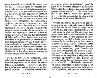 estoy enojando e irritando de nuevo con-
tra mí¡. . . ¡Vos, a costa de vuestra san-
gre y vida, me adquiristeis inmensos teso-
ros.de gracia; y yo, por no hacerme violen-
cia-me privo de esas riquezas y ventajas
infinitas!.. , ¡Vos sanasteis mis llagas; y
yo insensato me las abro de nuevo cada
día!... Vos rompisteis mis cadenas;, y
¡cuántas me forjo e impongo yo cada
día!.. . Vos me librasteis de las llamas
eternas; y yo, ¡loco de mí, reincidiendo
voluntariamente cada día en pecados ve-
niales, me expongo a caer de nuevo en
culpas graves y a ser un día precipitado
al infierno!... Vos, Jesús mío, queríais
elevarme a la perfección y hacerme gra-
cias señaladísimas; ¡y yo, Señor, no co-
rrespondiendo a tantas finezas de amor,
sino con infidelidades, canso vuestra bon-
dad, os disgusto y provoco, y opongo mil
obstáculos a los designios amorosos de
vuestra inagotable Providencia!
¡Y no te mueres de confusión, alma
mía! ¿No te avergüenzas siquiera de vivir
siempre sepultada en el cieno de tantas
faltas y miserias?... ¿Merece un Dios
tan amable que así te portes con su Ma-
jestad infinita?... HoeccÍTie redáis domi-
_ U6 —
no, popule stulte et insipiens? ¿Así la
pagas el no haberte arrojado al infierno
tantos años hace, luego que cometiste la
primera culpa grave?... ¿Es esto cum-
plir lo que tantas veces has prometi-
do?. .. ¿Es esa la santidad de vida a que
te obligaste en el santo Bautismo?
Grande es, Señor, mi locura, lo confie-
so; negra es mi gratitud; mas la detesto
en lo íntimo de mi alma y tengo sumo
pesar de mis repetidas infidelidades. Una
y mil veces os pido perdón de ellas; pro-
pongo hacer saludable penitencia lo res-
tante de mi vida. No me arrojéis de vues-
tra presencia, ¡oh dulce Jesús mío! y acor-
dándoos de lo mucho que os he costado,
no permitáis sé malogre el fruto de tantos
sudores y trabajos... Habiendo llorado
tanto mis extravíos, ¿me desecharíais
ahora que arrepentido me postro a vues-
tros pies?. .. Llamado con tanta bondad
a los que están cargados y afligidos para
aliviarlos, ¿permitiríais que gimiese yo
por más tiempo bajo el insoportable yugo
de la tibieza?... Habiendo perdonado
con tanta prontitud y generosidad a un
publicano, a un ladrón, a una adúltera, a
una Magdalena, así que se reconocieron;
— 117 —
 