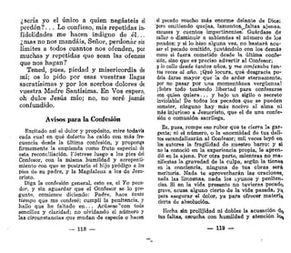 ¿sería yo el único a quien negasteis el
perdón?,. . Lo confieso, mis repetidas in-
fidelidades me hacen indigno de él..,
¿mas no nos mandáis. Señor, perdonar sin
límites a todos cuantos nos ofenden, por
muchas y repetidas que sean las ofensas
que nos hagan?
Tened, pues, piedad y misericordia de
mí; os lo pido por esas vuestras llagas
sacratísimas y por los acerbos dolores de
vuestra Madre Santísima. En Vos espero,
oh dulce Jesús mío; no, no seré jamás
confundido.
Avisos para la Confesión
Excitado así el dolor y propósito, mire todavía
cada cual en qué defecto ha caído con más fre-
cuencia desde la última confesión, y proponga
firmemente la enmienda como fruto especial de
esta reconciliación. Fóstrese luego a los pies del
Confesor, con la misma humildad y arrepenti-
miento con que se postraría el hijo pródigo a los
pies de su padre, y la Magdalena a los de Jesu-
cristo.
Diga la confesión general, esto es, el Yo peca-
dor, y sin aguardar que el Confesor se lo pre-
gunte, comience diciendo: Padre, hace tanto
tiempo que me confesé; cumplí la penitencia, y
hallo que he faltado en. .. Acúsese**con toda
sencillez y claridad; no olvidando el número y
las circunstancias que mudan de especie o hacen
— 118 —
el pecado mucho más enorme delante de Dios;
pero omitiendo quejas, lamentos, faltas ajenas,
excusas y cuentos impertinentes. Guárdase de
callar o disminuir a sabiendas el número de los
pecados; y si lo hizo alguna vez, no bastará acu-
sar el pecado omitido, juntándolo con los demás
como si fuera cometido desde la última confe-
sión, sino que es preciso advertir al Confesor;
y lo callo desde tantos años, y me confesaba tan-
tas veces al año. ¡Qué locura, qué desgracia po-
dría darse mayor que la de arder eternamente,
por no pasar por una momentánea vergüenza!
i Sobre todo teniendo libertad para confesarse
con quien quiera... y bajo un sigilo o secreto
inviolable! De todos los pecados que se pueden
cometer, ninguno hay más nocivo al alma ni
más injurioso a Jesucristo, que el de una confe-
sión o comunión sacrilega.
Ea, pues, rompe ese rubor que te cierra la gar-
ganta; ni el número, o la enormidad de tus deli-
tos escandalizarán al Confesor; mil veces leyó en
los autores la fragilidad de nuestro barro; y si
no la conoció en la experiencia propia, le apren-
dió en la ajena. Por otra parte, mientras no ma-
nifiestas la gravedad de la culpa, según la tienes
en la conciencia, ninguna de tus obras será
meritoria. Nada te aprovecharán las oraciones,
nada las limosnas, nada los ayunos y peniten-
cias. Si en la vida presente no tuvieras pecado
grave, acusa alguno cierto de la vida pasada, y^
para asegurar el dolor, ya para ofrecer materia
cierta de absolución.
Hecha sin prolijidad ni doblez la acusación d^
tus faltas, escucha con humildad y atención lo^
— 119 —
 