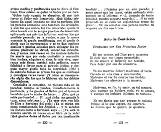 avisos medios y penitencias que te diere el Con-
fesor. Dios mismo es quien te habla por su boca.
"íSobre todo cuando te absuelva, di con todo
fervor el Señor mío Jesucristo. ¡Qué dicha,-cris-
tiano! En aquel instante no sólo te perdona Dios
los pecados acusados, sino también los olvidados,
y aun los que nunca tal vez conociste; queda tu
alma lavada con la sangre preciosa de Jesucristo;
aplícansele sus méritos infinitos; reviven los que
perdiste pecando; se te vuelve, o por lo menos
aumenta la gracia santificante^ con el grado de
gloria que la corresponde; y se te dan copiosos
auxilios y gracias actuales para sojuzgar las pa-
siones, practicar la virtud, vencer las dificulta-
des, y nunca más recaer en los mismos defectos.
De suerte que por cada confesión y comunión
bien hechas, adquiere el alma fe más viva, espe-
ranza más firme, caridad más ardiente, mayor
felicidad y fervor para el servicio divino, y des-
pués mayor gloria toda la eternidad. ¡Oh! y
de cuántos bienes se privan los que se confiesan
y comulgan raras veces! ¡Y cómo se desespera-
rán algún día los que lo hicieren sin las debidas
disposiciones.
Concluida la confesión, no pienses más en los
pecados; cumple, si puedes, inmediatamente la
penitencia, y da gracias al Señor por el inmenso
beneficio que te acaba de hacer... ¡ Con qué ya
estás perdonado!... Sí; ¡qué dicha tan grande la
tuya, alma cristiana!... ¡Ya eres otra vez hija
de Dios y heredera del cielo! ¡Ya te miran con
suma complacencia los Ángeles... y te saludan
los Santos como a hermana suya... ¡Ya está tu
nombre escrito de nuevo en el libro de la vida!
¡Qué gracias darás al Señor por tan inestimable
— 120 —
beneficio!... ¡Cuántos por un solo pecado, y
menos grave que los tuyos, están ardiendo eter-
namente en el infierno; y tú, después de tanta
iniquidad, puedes salvarte todavía!... ¡Y te está
preparado en el cielo un esplendente trono de
gloria!... Sí; no cometas más pecado mortal, tú
ocuparás un día ese trono.
Acto de Contrición
Compuesto por San Francisco Javier
No me mueve, mi Dios para quererte
El cielo que me tienes prometido;
Ni me mueve el infierno tan temido,
Para dejar por eso de ofenderte.
Tú me mueves, Señor; muéveme el verte
Clavado en una cruz y escarnecido;
Muéveme el ver tu cuerpo tan herido;
Muéveme tus afrentas y tu muerte,
Muéveme, en fin, tu amor, en tal manera
Que, aunque no hubiera cielo, yo te amara,
Y aunque no hubiera infierno, te temiera.
No me tienes que dar, porque te quiera;
Porque si lo que esperó, no esperara,
Lo mismo que te quiero, te quisiera.
— 121 —
 
