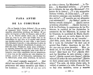 P A R A A N T E S
DE LA C O M U N I Ó N
¡Ya es llegada la hora dichosa! ¡Ya se acerca
el momento feliz! Pronto se cumplirán en ti
aquellas admirables palabras del Señor: El qm
come mi Cuerpo y bebe mi Sangre, está en Mi y
Yo en él. Pronto podrá decir con el Apóstol:
Vivo yo, mas no yo. sino que Cristo vive en mí
Persuádete do que ésta os la acción más grande
que puedes practicar en esta vida, y que cuanto
más detestes el pecado y más adornes el alma de
virtudes, tanto mayor abundancia de gracia reci-
birá del Cielo. Prepárate, pues, alma cristiana, a
la sagrada Comunión con todo el fervor posible.
San Luis Gonzaga comulgaba cada ocho días so-
lamente; mas como empleaba tres en prepararse,
y otros tres en dar gracias por este inmenso be-
neficio, sacaba de la Comunión copiosísimo fru-
to. Esfuérzate, pues, alma cristiana, en imitarie.
¿Ves aquel augusto sagrario?. . . ¡Qué
cárcel tan estrecha! Pues allí está tu Dios,
prisionero del amor excesivo que tiene a
los hombres. . . Allí está el que no cabe
— 1?" —
^n cielos y tierra. La M a j e s t a d . . . la Pu-
reza. .. la Santidad infinita. . : ¿Y quién
¡soy yo delante de tan alta Majestad? ¡Vil
•gusano de la tierra!,,. ¿ Y a tan miserable
criatura visitáis, oh Jesús mío?... ¿Y que-
réis uniros conmigo con inefable y verda-
dera unión?... ¿Y queréis ser mi alimento
y mi substancia?. . . ¡Ay Señor! ¡quién os
hubiese amado siempre!. . . ¡Quién nunca
os hubiese ofendido!. . . ¡Quién tuviese la
fe de los Profetas, la esperanza de los Pa-
triarcas, la caridad de los Apóstoles, la
constancia de los Mártires, la pureza de
las Vírgenes, la santidad de María Santí-
sima!. . . Aun así, no sería digno de reci-
biros ni de hospedaros en mi corazón! . .
¿Qué debo, pues, decir viéndome tan po-
bre y vacío de virtudes? Os diré con el
apóstol San Pedro: Apartaos de mí, Se-
ñor, que soy un gran pecador. . . Mas, ¿a
dónde iré, si Vos tenéis palabras de vida
eterna? ¡Qué haré sin Vos! ¿Quién disi-
pará las tinieblas de mis errores e igno-
rancia? ¿Quién curará mis llagas? ¿Quién
calmará el ardor de mis pasiones? ¿Quién
me dará armas para triunfar de mis ene-
migos? Vos sois, oh dulce Jesús mío, la
verdad, el camino y la vida. Fuera de Vos,
no hay sino mentira, error y muerte
_ 123 —
 